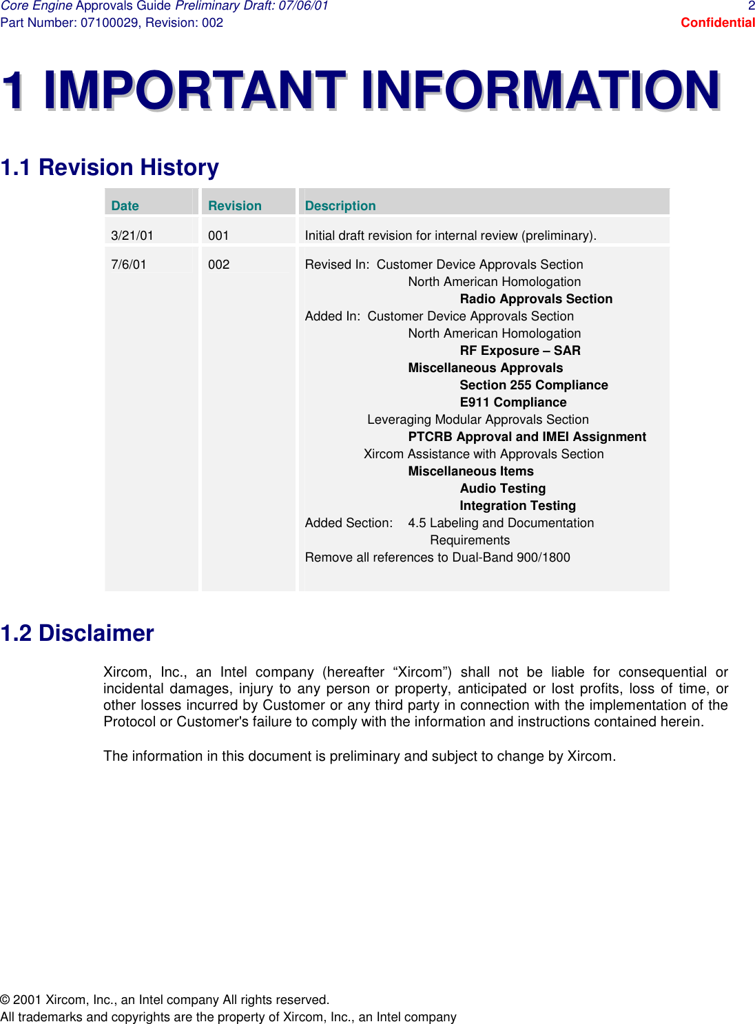 Core Engine Approvals Guide Preliminary Draft: 07/06/01  2 Part Number: 07100029, Revision: 002  Confidential © 2001 Xircom, Inc., an Intel company All rights reserved.  All trademarks and copyrights are the property of Xircom, Inc., an Intel company 11  IIMMPPOORRTTAANNTT  IINNFFOORRMMAATTIIOONN  1.1 Revision History Date  Revision  Description 3/21/01  001  Initial draft revision for internal review (preliminary). 7/6/01  002  Revised In:  Customer Device Approvals Section   North American Homologation    Radio Approvals Section Added In:  Customer Device Approvals Section   North American Homologation    RF Exposure – SAR   Miscellaneous Approvals    Section 255 Compliance    E911 Compliance     Leveraging Modular Approvals Section   PTCRB Approval and IMEI Assignment     Xircom Assistance with Approvals Section   Miscellaneous Items    Audio Testing    Integration Testing Added Section:  4.5 Labeling and Documentation            Requirements Remove all references to Dual-Band 900/1800  1.2 Disclaimer Xircom, Inc., an Intel company (hereafter “Xircom”) shall not be liable for consequential or incidental damages, injury to any person or property, anticipated or lost profits, loss of time, or other losses incurred by Customer or any third party in connection with the implementation of the Protocol or Customer&apos;s failure to comply with the information and instructions contained herein.  The information in this document is preliminary and subject to change by Xircom.  