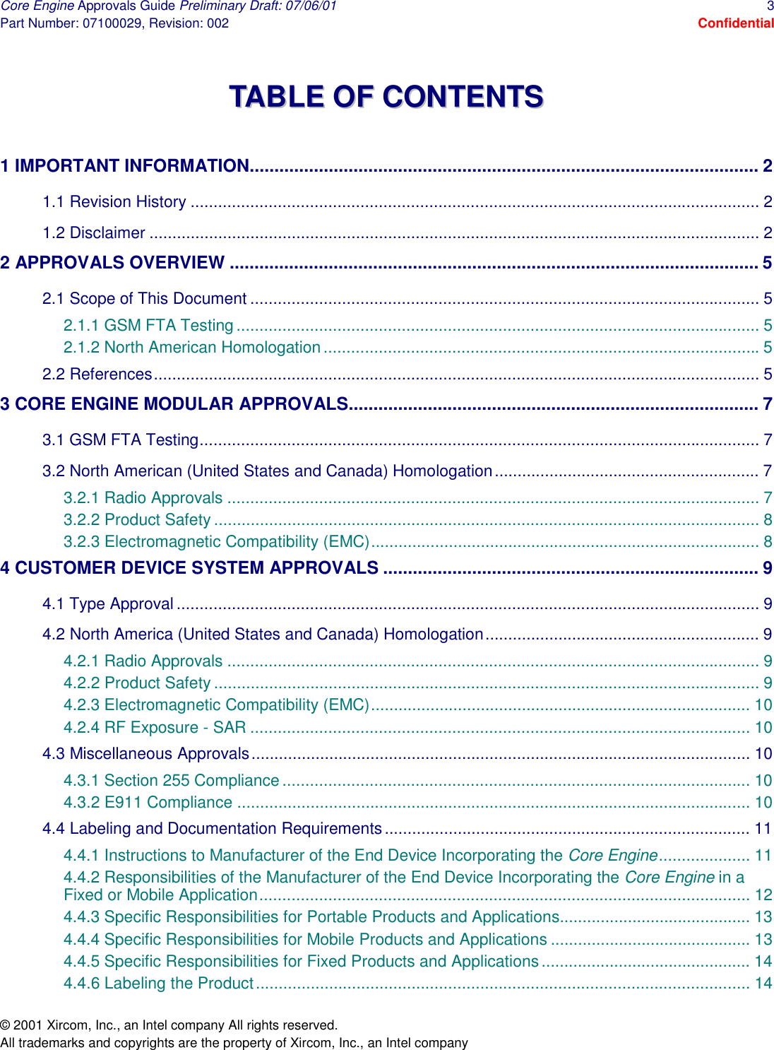 Core Engine Approvals Guide Preliminary Draft: 07/06/01  3 Part Number: 07100029, Revision: 002  Confidential © 2001 Xircom, Inc., an Intel company All rights reserved.  All trademarks and copyrights are the property of Xircom, Inc., an Intel company  TTAABBLLEE  OOFF  CCOONNTTEENNTTSS   1 IMPORTANT INFORMATION....................................................................................................... 2 1.1 Revision History ............................................................................................................................ 2 1.2 Disclaimer ..................................................................................................................................... 2 2 APPROVALS OVERVIEW ........................................................................................................... 5 2.1 Scope of This Document ............................................................................................................... 5 2.1.1 GSM FTA Testing.................................................................................................................. 5 2.1.2 North American Homologation...............................................................................................5 2.2 References.................................................................................................................................... 5 3 CORE ENGINE MODULAR APPROVALS................................................................................... 7 3.1 GSM FTA Testing.......................................................................................................................... 7 3.2 North American (United States and Canada) Homologation.......................................................... 7 3.2.1 Radio Approvals .................................................................................................................... 7 3.2.2 Product Safety ....................................................................................................................... 8 3.2.3 Electromagnetic Compatibility (EMC)..................................................................................... 8 4 CUSTOMER DEVICE SYSTEM APPROVALS ............................................................................ 9 4.1 Type Approval ............................................................................................................................... 9 4.2 North America (United States and Canada) Homologation............................................................ 9 4.2.1 Radio Approvals .................................................................................................................... 9 4.2.2 Product Safety ....................................................................................................................... 9 4.2.3 Electromagnetic Compatibility (EMC)................................................................................... 10 4.2.4 RF Exposure - SAR ............................................................................................................. 10 4.3 Miscellaneous Approvals............................................................................................................. 10 4.3.1 Section 255 Compliance...................................................................................................... 10 4.3.2 E911 Compliance ................................................................................................................ 10 4.4 Labeling and Documentation Requirements................................................................................ 11 4.4.1 Instructions to Manufacturer of the End Device Incorporating the Core Engine.................... 11 4.4.2 Responsibilities of the Manufacturer of the End Device Incorporating the Core Engine in a Fixed or Mobile Application........................................................................................................... 12 4.4.3 Specific Responsibilities for Portable Products and Applications.......................................... 13 4.4.4 Specific Responsibilities for Mobile Products and Applications ............................................ 13 4.4.5 Specific Responsibilities for Fixed Products and Applications.............................................. 14 4.4.6 Labeling the Product............................................................................................................ 14 