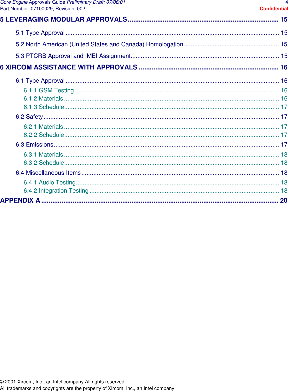 Core Engine Approvals Guide Preliminary Draft: 07/06/01  4 Part Number: 07100029, Revision: 002  Confidential © 2001 Xircom, Inc., an Intel company All rights reserved.  All trademarks and copyrights are the property of Xircom, Inc., an Intel company 5 LEVERAGING MODULAR APPROVALS.................................................................................. 15 5.1 Type Approval ............................................................................................................................. 15 5.2 North American (United States and Canada) Homologation........................................................ 15 5.3 PTCRB Approval and IMEI Assignment....................................................................................... 15 6 XIRCOM ASSISTANCE WITH APPROVALS ............................................................................ 16 6.1 Type Approval ............................................................................................................................. 16 6.1.1 GSM Testing........................................................................................................................ 16 6.1.2 Materials.............................................................................................................................. 16 6.1.3 Schedule.............................................................................................................................. 17 6.2 Safety.......................................................................................................................................... 17 6.2.1 Materials.............................................................................................................................. 17 6.2.2 Schedule.............................................................................................................................. 17 6.3 Emissions.................................................................................................................................... 17 6.3.1 Materials.............................................................................................................................. 18 6.3.2 Schedule.............................................................................................................................. 18 6.4 Miscellaneous Items.................................................................................................................... 18 6.4.1 Audio Testing....................................................................................................................... 18 6.4.2 Integration Testing............................................................................................................... 18 APPENDIX A ................................................................................................................................. 20  