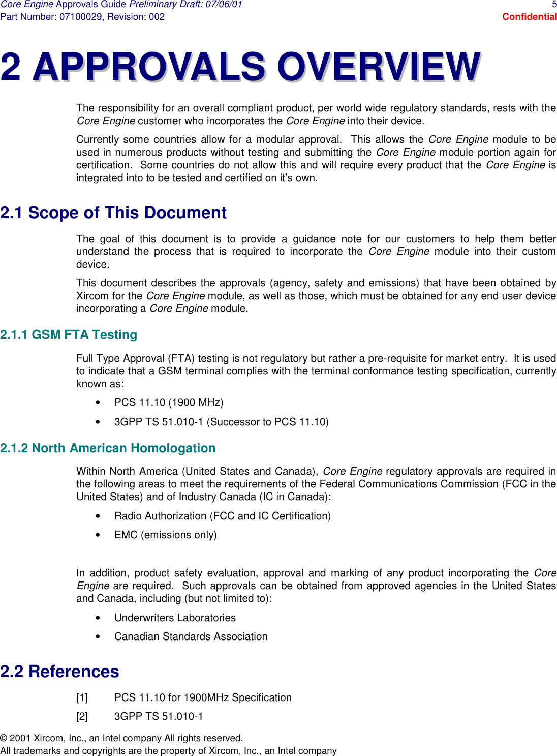 Core Engine Approvals Guide Preliminary Draft: 07/06/01  5 Part Number: 07100029, Revision: 002  Confidential © 2001 Xircom, Inc., an Intel company All rights reserved.  All trademarks and copyrights are the property of Xircom, Inc., an Intel company 2 AAPPPPRROOVVAALLSS  OOVVEERRVVIIEEWW The responsibility for an overall compliant product, per world wide regulatory standards, rests with the Core Engine customer who incorporates the Core Engine into their device. Currently some countries allow for a modular approval.  This allows the Core Engine module to be used in numerous products without testing and submitting the Core Engine module portion again for certification.  Some countries do not allow this and will require every product that the Core Engine is integrated into to be tested and certified on it’s own.   2.1 Scope of This Document The goal of this document is to provide a guidance note for our customers to help them better understand the process that is required to incorporate the Core Engine module into their custom device. This document describes the approvals (agency, safety and emissions) that have been obtained by Xircom for the Core Engine module, as well as those, which must be obtained for any end user device incorporating a Core Engine module. 2.1.1 GSM FTA Testing Full Type Approval (FTA) testing is not regulatory but rather a pre-requisite for market entry.  It is used to indicate that a GSM terminal complies with the terminal conformance testing specification, currently known as: •  PCS 11.10 (1900 MHz) •  3GPP TS 51.010-1 (Successor to PCS 11.10) 2.1.2 North American Homologation Within North America (United States and Canada), Core Engine regulatory approvals are required in the following areas to meet the requirements of the Federal Communications Commission (FCC in the United States) and of Industry Canada (IC in Canada):   •  Radio Authorization (FCC and IC Certification) •  EMC (emissions only)  In addition, product safety evaluation, approval and marking of any product incorporating the Core Engine are required.  Such approvals can be obtained from approved agencies in the United States and Canada, including (but not limited to): •  Underwriters Laboratories  •  Canadian Standards Association 2.2 References [1]  PCS 11.10 for 1900MHz Specification [2]  3GPP TS 51.010-1 