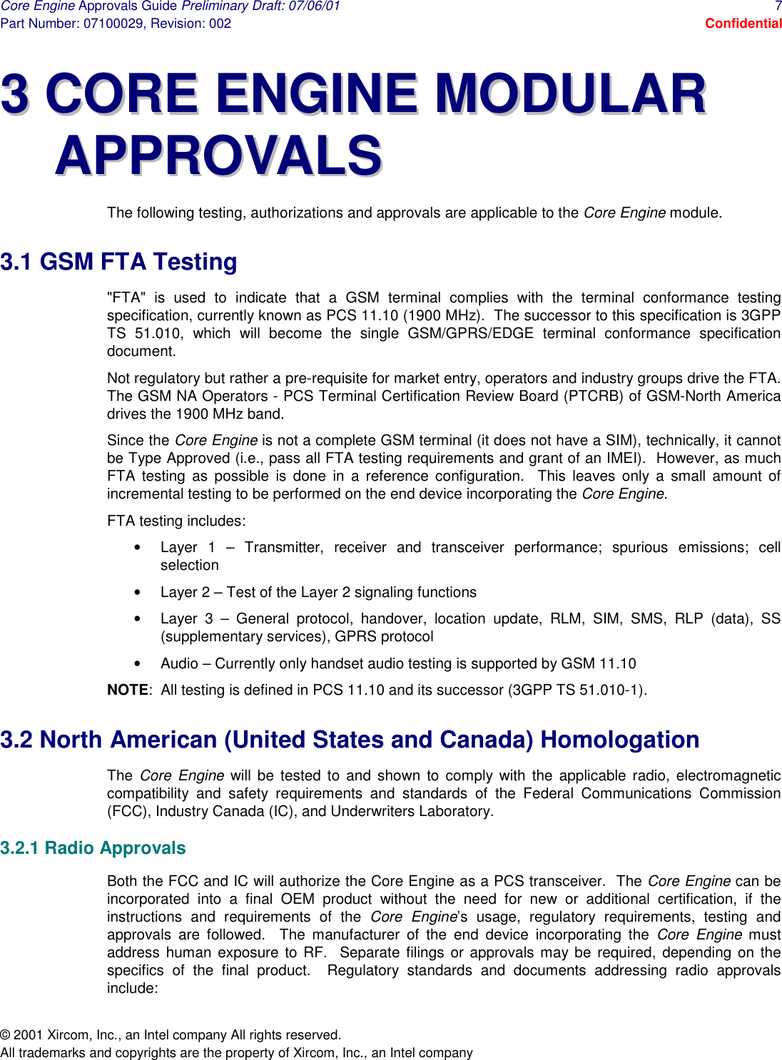 Core Engine Approvals Guide Preliminary Draft: 07/06/01  7 Part Number: 07100029, Revision: 002  Confidential © 2001 Xircom, Inc., an Intel company All rights reserved.  All trademarks and copyrights are the property of Xircom, Inc., an Intel company 33  CCOORREE  EENNGGIINNEE  MMOODDUULLAARR  AAPPPPRROOVVAALLSS  The following testing, authorizations and approvals are applicable to the Core Engine module. 3.1 GSM FTA Testing &quot;FTA&quot; is used to indicate that a GSM terminal complies with the terminal conformance testing specification, currently known as PCS 11.10 (1900 MHz).  The successor to this specification is 3GPP TS 51.010, which will become the single GSM/GPRS/EDGE terminal conformance specification document. Not regulatory but rather a pre-requisite for market entry, operators and industry groups drive the FTA.  The GSM NA Operators - PCS Terminal Certification Review Board (PTCRB) of GSM-North America drives the 1900 MHz band. Since the Core Engine is not a complete GSM terminal (it does not have a SIM), technically, it cannot be Type Approved (i.e., pass all FTA testing requirements and grant of an IMEI).  However, as much FTA testing as possible is done in a reference configuration.  This leaves only a small amount of incremental testing to be performed on the end device incorporating the Core Engine. FTA testing includes: •  Layer 1 – Transmitter, receiver and transceiver performance; spurious emissions; cell selection •  Layer 2 – Test of the Layer 2 signaling functions •  Layer 3 – General protocol, handover, location update, RLM, SIM, SMS, RLP (data), SS (supplementary services), GPRS protocol •  Audio – Currently only handset audio testing is supported by GSM 11.10 NOTE:  All testing is defined in PCS 11.10 and its successor (3GPP TS 51.010-1). 3.2 North American (United States and Canada) Homologation The  Core Engine will be tested to and shown to comply with the applicable radio, electromagnetic compatibility and safety requirements and standards of the Federal Communications Commission (FCC), Industry Canada (IC), and Underwriters Laboratory. 3.2.1 Radio Approvals Both the FCC and IC will authorize the Core Engine as a PCS transceiver.  The Core Engine can be incorporated into a final OEM product without the need for new or additional certification, if the instructions and requirements of the Core Engine’s usage, regulatory requirements, testing and approvals are followed.  The manufacturer of the end device incorporating the Core Engine must address human exposure to RF.  Separate filings or approvals may be required, depending on the specifics of the final product.  Regulatory standards and documents addressing radio approvals include: 