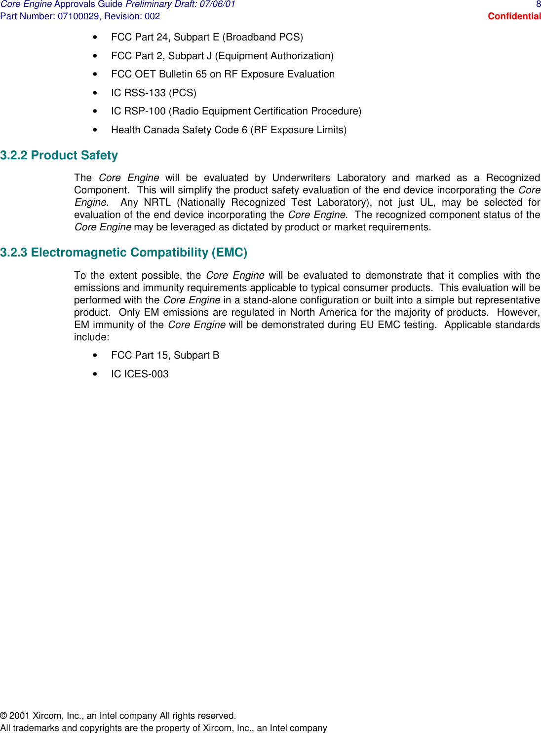 Core Engine Approvals Guide Preliminary Draft: 07/06/01  8 Part Number: 07100029, Revision: 002  Confidential © 2001 Xircom, Inc., an Intel company All rights reserved.  All trademarks and copyrights are the property of Xircom, Inc., an Intel company •  FCC Part 24, Subpart E (Broadband PCS) •  FCC Part 2, Subpart J (Equipment Authorization) •  FCC OET Bulletin 65 on RF Exposure Evaluation •  IC RSS-133 (PCS) •  IC RSP-100 (Radio Equipment Certification Procedure) •  Health Canada Safety Code 6 (RF Exposure Limits) 3.2.2 Product Safety The  Core Engine will be evaluated by Underwriters Laboratory and marked as a Recognized Component.  This will simplify the product safety evaluation of the end device incorporating the Core Engine.  Any NRTL (Nationally Recognized Test Laboratory), not just UL, may be selected for evaluation of the end device incorporating the Core Engine.  The recognized component status of the Core Engine may be leveraged as dictated by product or market requirements. 3.2.3 Electromagnetic Compatibility (EMC) To the extent possible, the Core Engine will be evaluated to demonstrate that it complies with the emissions and immunity requirements applicable to typical consumer products.  This evaluation will be performed with the Core Engine in a stand-alone configuration or built into a simple but representative product.  Only EM emissions are regulated in North America for the majority of products.  However, EM immunity of the Core Engine will be demonstrated during EU EMC testing.  Applicable standards include: •  FCC Part 15, Subpart B •  IC ICES-003 