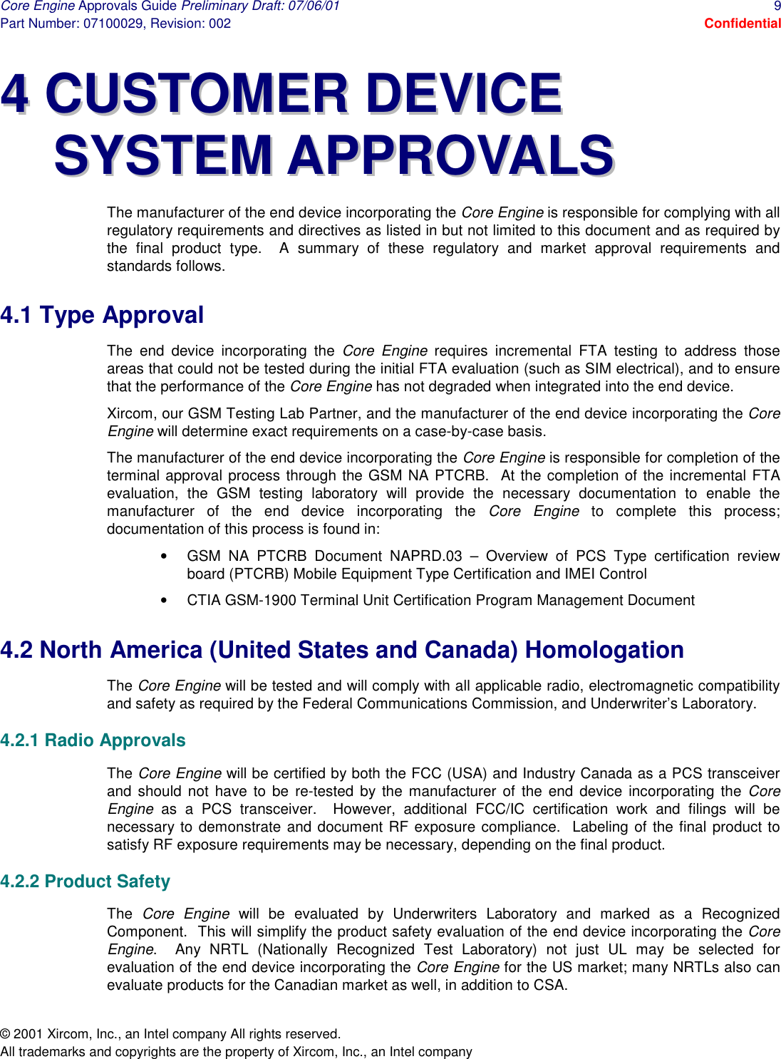 Core Engine Approvals Guide Preliminary Draft: 07/06/01  9 Part Number: 07100029, Revision: 002  Confidential © 2001 Xircom, Inc., an Intel company All rights reserved.  All trademarks and copyrights are the property of Xircom, Inc., an Intel company 44  CCUUSSTTOOMMEERR  DDEEVVIICCEE  SSYYSSTTEEMM  AAPPPPRROOVVAALLSS  The manufacturer of the end device incorporating the Core Engine is responsible for complying with all regulatory requirements and directives as listed in but not limited to this document and as required by the final product type.  A summary of these regulatory and market approval requirements and standards follows. 4.1 Type Approval The end device incorporating the Core Engine requires incremental FTA testing to address those areas that could not be tested during the initial FTA evaluation (such as SIM electrical), and to ensure that the performance of the Core Engine has not degraded when integrated into the end device.  Xircom, our GSM Testing Lab Partner, and the manufacturer of the end device incorporating the Core Engine will determine exact requirements on a case-by-case basis. The manufacturer of the end device incorporating the Core Engine is responsible for completion of the terminal approval process through the GSM NA PTCRB.  At the completion of the incremental FTA evaluation, the GSM testing laboratory will provide the necessary documentation to enable the manufacturer of the end device incorporating the Core Engine to complete this process; documentation of this process is found in: •  GSM NA PTCRB Document NAPRD.03 – Overview of PCS Type certification review board (PTCRB) Mobile Equipment Type Certification and IMEI Control •  CTIA GSM-1900 Terminal Unit Certification Program Management Document 4.2 North America (United States and Canada) Homologation The Core Engine will be tested and will comply with all applicable radio, electromagnetic compatibility and safety as required by the Federal Communications Commission, and Underwriter’s Laboratory. 4.2.1 Radio Approvals The Core Engine will be certified by both the FCC (USA) and Industry Canada as a PCS transceiver and should not have to be re-tested by the manufacturer of the end device incorporating the Core Engine as a PCS transceiver.  However, additional FCC/IC certification work and filings will be necessary to demonstrate and document RF exposure compliance.  Labeling of the final product to satisfy RF exposure requirements may be necessary, depending on the final product. 4.2.2 Product Safety The  Core Engine will be evaluated by Underwriters Laboratory and marked as a Recognized Component.  This will simplify the product safety evaluation of the end device incorporating the Core Engine.  Any NRTL (Nationally Recognized Test Laboratory) not just UL may be selected for evaluation of the end device incorporating the Core Engine for the US market; many NRTLs also can evaluate products for the Canadian market as well, in addition to CSA. 