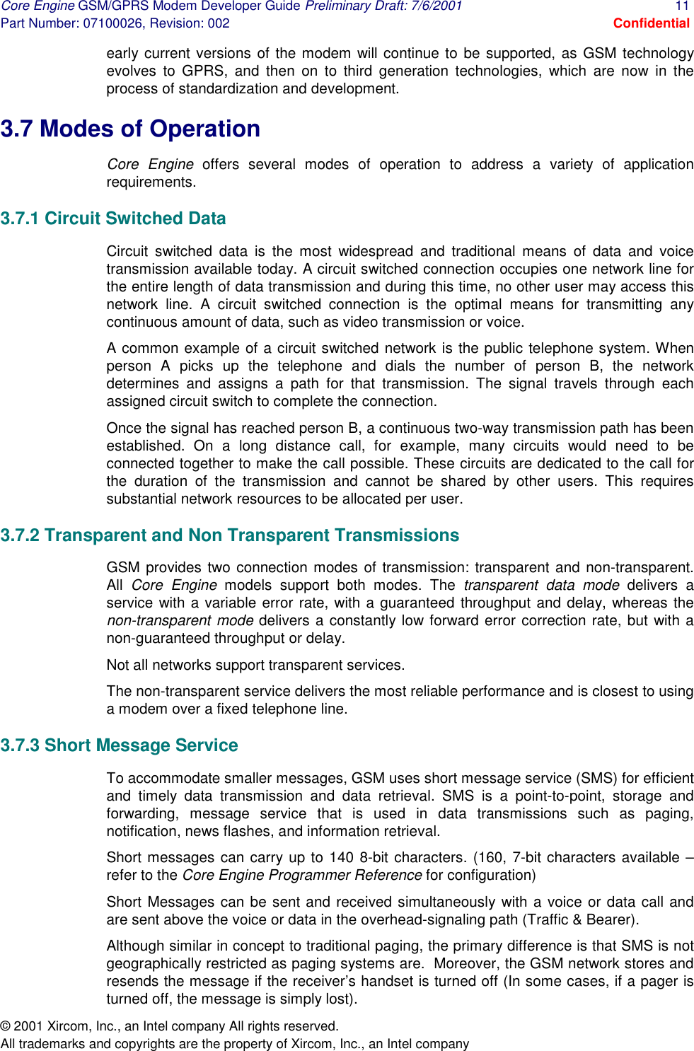 Core Engine GSM/GPRS Modem Developer Guide Preliminary Draft: 7/6/2001  11 Part Number: 07100026, Revision: 002  Confidential © 2001 Xircom, Inc., an Intel company All rights reserved.  All trademarks and copyrights are the property of Xircom, Inc., an Intel company early current versions of the modem will continue to be supported, as GSM technology evolves to GPRS, and then on to third generation technologies, which are now in the process of standardization and development. 3.7 Modes of Operation  Core Engine offers several modes of operation to address a variety of application requirements. 3.7.1 Circuit Switched Data Circuit switched data is the most widespread and traditional means of data and voice transmission available today. A circuit switched connection occupies one network line for the entire length of data transmission and during this time, no other user may access this network line. A circuit switched connection is the optimal means for transmitting any continuous amount of data, such as video transmission or voice. A common example of a circuit switched network is the public telephone system. When person A picks up the telephone and dials the number of person B, the network determines and assigns a path for that transmission. The signal travels through each assigned circuit switch to complete the connection.  Once the signal has reached person B, a continuous two-way transmission path has been established. On a long distance call, for example, many circuits would need to be connected together to make the call possible. These circuits are dedicated to the call for the duration of the transmission and cannot be shared by other users. This requires substantial network resources to be allocated per user.  3.7.2 Transparent and Non Transparent Transmissions GSM provides two connection modes of transmission: transparent and non-transparent. All  Core Engine models support both modes. The transparent data mode delivers a service with a variable error rate, with a guaranteed throughput and delay, whereas the non-transparent mode delivers a constantly low forward error correction rate, but with a non-guaranteed throughput or delay. Not all networks support transparent services. The non-transparent service delivers the most reliable performance and is closest to using a modem over a fixed telephone line. 3.7.3 Short Message Service  To accommodate smaller messages, GSM uses short message service (SMS) for efficient and timely data transmission and data retrieval. SMS is a point-to-point, storage and forwarding, message service that is used in data transmissions such as paging, notification, news flashes, and information retrieval.  Short messages can carry up to 140 8-bit characters. (160, 7-bit characters available – refer to the Core Engine Programmer Reference for configuration)  Short Messages can be sent and received simultaneously with a voice or data call and are sent above the voice or data in the overhead-signaling path (Traffic &amp; Bearer). Although similar in concept to traditional paging, the primary difference is that SMS is not geographically restricted as paging systems are.  Moreover, the GSM network stores and resends the message if the receiver’s handset is turned off (In some cases, if a pager is turned off, the message is simply lost). 