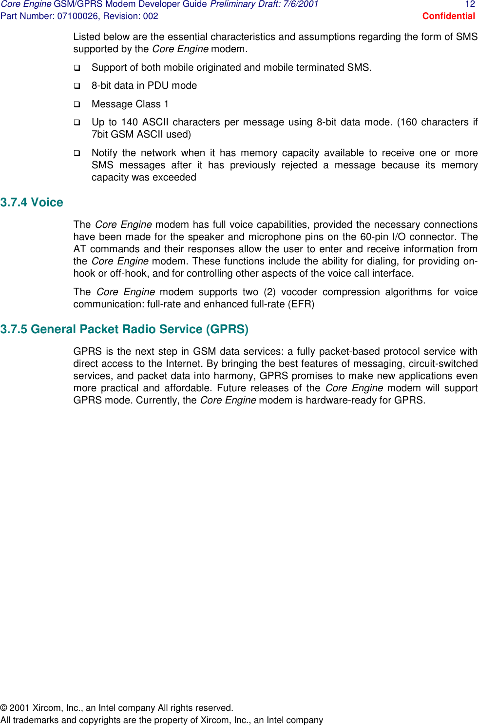 Core Engine GSM/GPRS Modem Developer Guide Preliminary Draft: 7/6/2001  12 Part Number: 07100026, Revision: 002  Confidential © 2001 Xircom, Inc., an Intel company All rights reserved.  All trademarks and copyrights are the property of Xircom, Inc., an Intel company Listed below are the essential characteristics and assumptions regarding the form of SMS supported by the Core Engine modem. !  Support of both mobile originated and mobile terminated SMS.  !  8-bit data in PDU mode !  Message Class 1 !  Up to 140 ASCII characters per message using 8-bit data mode. (160 characters if 7bit GSM ASCII used)  !  Notify the network when it has memory capacity available to receive one or more SMS messages after it has previously rejected a message because its memory capacity was exceeded 3.7.4 Voice The Core Engine modem has full voice capabilities, provided the necessary connections have been made for the speaker and microphone pins on the 60-pin I/O connector. The AT commands and their responses allow the user to enter and receive information from the Core Engine modem. These functions include the ability for dialing, for providing on-hook or off-hook, and for controlling other aspects of the voice call interface. The  Core Engine modem supports two (2) vocoder compression algorithms for voice communication: full-rate and enhanced full-rate (EFR) 3.7.5 General Packet Radio Service (GPRS) GPRS is the next step in GSM data services: a fully packet-based protocol service with direct access to the Internet. By bringing the best features of messaging, circuit-switched services, and packet data into harmony, GPRS promises to make new applications even more practical and affordable. Future releases of the Core Engine modem will support GPRS mode. Currently, the Core Engine modem is hardware-ready for GPRS.  