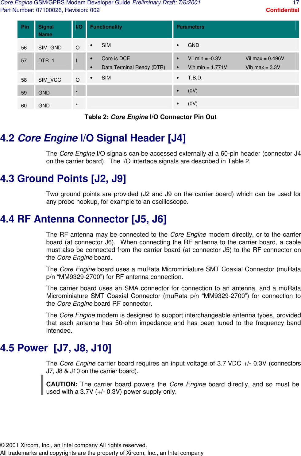 Core Engine GSM/GPRS Modem Developer Guide Preliminary Draft: 7/6/2001  17 Part Number: 07100026, Revision: 002  Confidential © 2001 Xircom, Inc., an Intel company All rights reserved.  All trademarks and copyrights are the property of Xircom, Inc., an Intel company Pin Signal Name I/O  Functionality Parameters 56  SIM_GND  O  •  SIM  •  GND 57  DTR_1  I  •  Core is DCE •  Data Terminal Ready (DTR) •  Vil min = -0.3V   Vil max = 0.496V •  Vih min = 1.771V  Vih max = 3.3V 58  SIM_VCC  O  •  SIM  •  T.B.D. 59  GND  *   •  (0V) 60  GND  *   •  (0V) Table 2: Core Engine I/O Connector Pin Out 4.2 Core Engine I/O Signal Header [J4] The Core Engine I/O signals can be accessed externally at a 60-pin header (connector J4 on the carrier board).  The I/O interface signals are described in Table 2. 4.3 Ground Points [J2, J9] Two ground points are provided (J2 and J9 on the carrier board) which can be used for any probe hookup, for example to an oscilloscope. 4.4 RF Antenna Connector [J5, J6] The RF antenna may be connected to the Core Engine modem directly, or to the carrier board (at connector J6).  When connecting the RF antenna to the carrier board, a cable must also be connected from the carrier board (at connector J5) to the RF connector on the Core Engine board. The Core Engine board uses a muRata Microminiature SMT Coaxial Connector (muRata p/n “MM9329-2700”) for RF antenna connection. The carrier board uses an SMA connector for connection to an antenna, and a muRata Microminiature SMT Coaxial Connector (muRata p/n “MM9329-2700”) for connection to the Core Engine board RF connector. The Core Engine modem is designed to support interchangeable antenna types, provided that each antenna has 50-ohm impedance and has been tuned to the frequency band intended. 4.5 Power  [J7, J8, J10] The Core Engine carrier board requires an input voltage of 3.7 VDC +/- 0.3V (connectors J7, J8 &amp; J10 on the carrier board). CAUTION: The carrier board powers the Core Engine board directly, and so must be used with a 3.7V (+/- 0.3V) power supply only. 