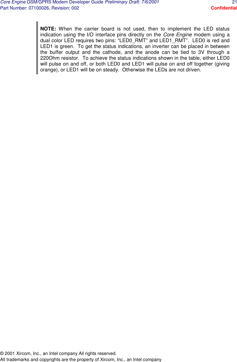 Core Engine GSM/GPRS Modem Developer Guide Preliminary Draft: 7/6/2001  21 Part Number: 07100026, Revision: 002  Confidential © 2001 Xircom, Inc., an Intel company All rights reserved.  All trademarks and copyrights are the property of Xircom, Inc., an Intel company  NOTE: When the carrier board is not used, then to implement the LED status indication using the I/O interface pins directly on the Core Engine modem using a dual color LED requires two pins: “LED0_RMT” and LED1_RMT”.  LED0 is red and LED1 is green.  To get the status indications, an inverter can be placed in between the buffer output and the cathode, and the anode can be tied to 3V through a 220Ohm resistor.  To achieve the status indications shown in the table, either LED0 will pulse on and off, or both LED0 and LED1 will pulse on and off together (giving orange), or LED1 will be on steady.  Otherwise the LEDs are not driven. 