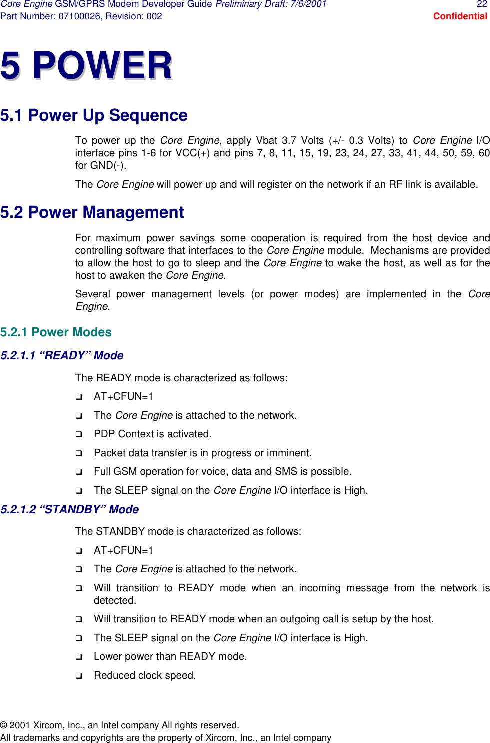 Core Engine GSM/GPRS Modem Developer Guide Preliminary Draft: 7/6/2001  22 Part Number: 07100026, Revision: 002  Confidential © 2001 Xircom, Inc., an Intel company All rights reserved.  All trademarks and copyrights are the property of Xircom, Inc., an Intel company 55  PPOOWWEERR  5.1 Power Up Sequence To power up the Core Engine, apply Vbat 3.7 Volts (+/- 0.3 Volts) to Core Engine I/O interface pins 1-6 for VCC(+) and pins 7, 8, 11, 15, 19, 23, 24, 27, 33, 41, 44, 50, 59, 60 for GND(-). The Core Engine will power up and will register on the network if an RF link is available. 5.2 Power Management For maximum power savings some cooperation is required from the host device and controlling software that interfaces to the Core Engine module.  Mechanisms are provided to allow the host to go to sleep and the Core Engine to wake the host, as well as for the host to awaken the Core Engine. Several power management levels (or power modes) are implemented in the Core Engine. 5.2.1 Power Modes 5.2.1.1 “READY” Mode The READY mode is characterized as follows: !  AT+CFUN=1 !  The Core Engine is attached to the network. !  PDP Context is activated. !  Packet data transfer is in progress or imminent. !  Full GSM operation for voice, data and SMS is possible. !  The SLEEP signal on the Core Engine I/O interface is High. 5.2.1.2 “STANDBY” Mode The STANDBY mode is characterized as follows: !  AT+CFUN=1 !  The Core Engine is attached to the network. !  Will transition to READY mode when an incoming message from the network is detected. !  Will transition to READY mode when an outgoing call is setup by the host. !  The SLEEP signal on the Core Engine I/O interface is High. !  Lower power than READY mode. !  Reduced clock speed. 