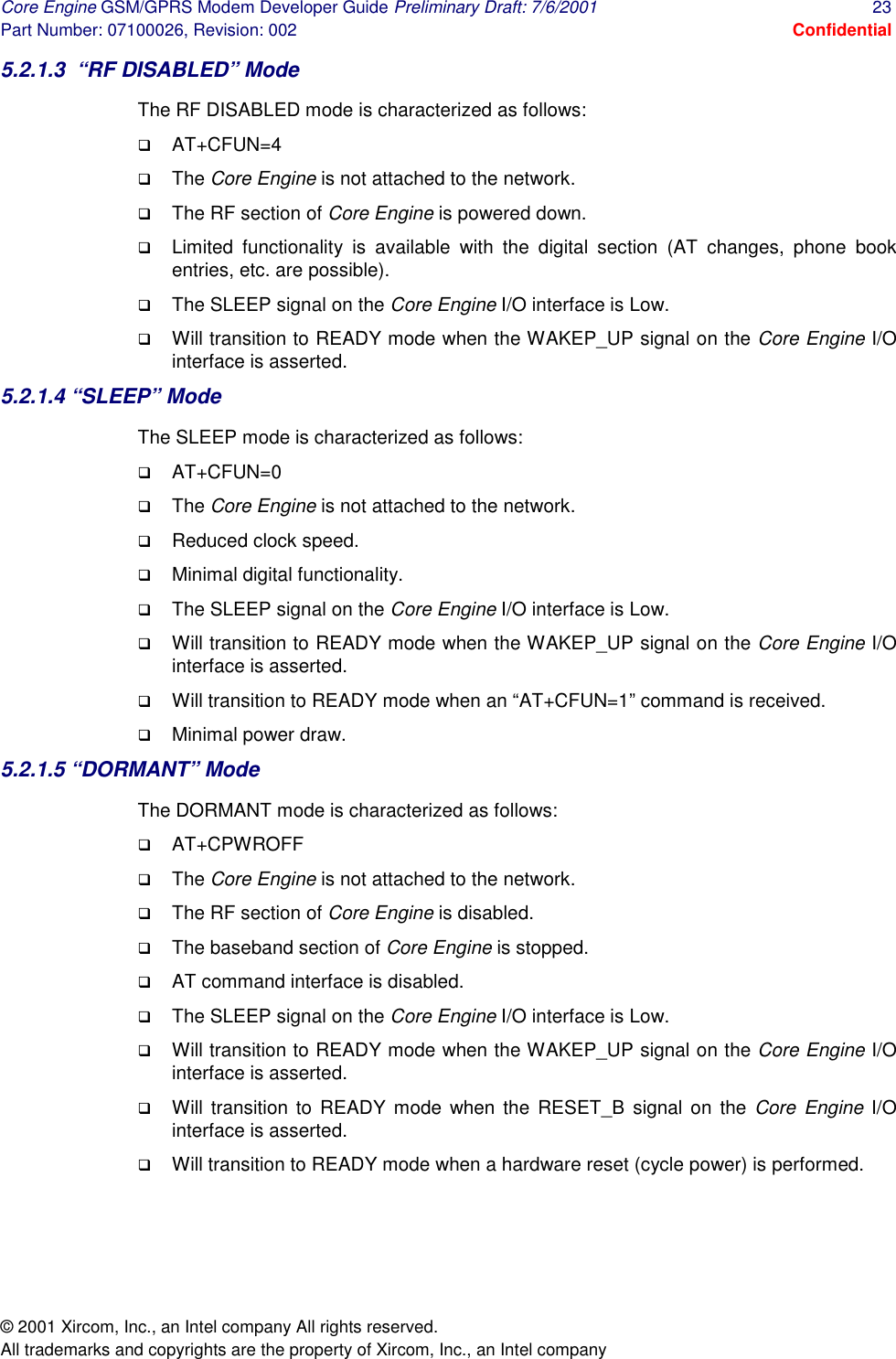 Core Engine GSM/GPRS Modem Developer Guide Preliminary Draft: 7/6/2001  23 Part Number: 07100026, Revision: 002  Confidential © 2001 Xircom, Inc., an Intel company All rights reserved.  All trademarks and copyrights are the property of Xircom, Inc., an Intel company 5.2.1.3  “RF DISABLED” Mode The RF DISABLED mode is characterized as follows: !  AT+CFUN=4 !  The Core Engine is not attached to the network. !  The RF section of Core Engine is powered down. !  Limited functionality is available with the digital section (AT changes, phone book entries, etc. are possible). !  The SLEEP signal on the Core Engine I/O interface is Low. !  Will transition to READY mode when the WAKEP_UP signal on the Core Engine I/O interface is asserted. 5.2.1.4 “SLEEP” Mode The SLEEP mode is characterized as follows: !  AT+CFUN=0 !  The Core Engine is not attached to the network. !  Reduced clock speed. !  Minimal digital functionality. !  The SLEEP signal on the Core Engine I/O interface is Low. !  Will transition to READY mode when the WAKEP_UP signal on the Core Engine I/O interface is asserted. !  Will transition to READY mode when an “AT+CFUN=1” command is received. !  Minimal power draw. 5.2.1.5 “DORMANT” Mode The DORMANT mode is characterized as follows: !  AT+CPWROFF !  The Core Engine is not attached to the network. !  The RF section of Core Engine is disabled. !  The baseband section of Core Engine is stopped. !  AT command interface is disabled. !  The SLEEP signal on the Core Engine I/O interface is Low. !  Will transition to READY mode when the WAKEP_UP signal on the Core Engine I/O interface is asserted. !  Will transition to READY mode when the RESET_B signal on the Core Engine I/O interface is asserted. !  Will transition to READY mode when a hardware reset (cycle power) is performed. 