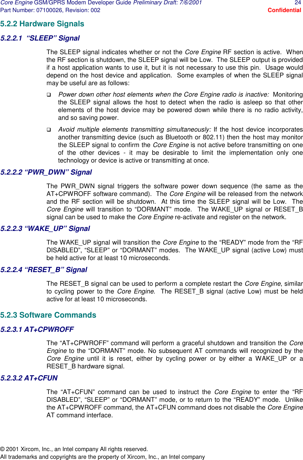 Core Engine GSM/GPRS Modem Developer Guide Preliminary Draft: 7/6/2001  24 Part Number: 07100026, Revision: 002  Confidential © 2001 Xircom, Inc., an Intel company All rights reserved.  All trademarks and copyrights are the property of Xircom, Inc., an Intel company 5.2.2 Hardware Signals 5.2.2.1  “SLEEP” Signal The SLEEP signal indicates whether or not the Core Engine RF section is active.  When the RF section is shutdown, the SLEEP signal will be Low.  The SLEEP output is provided if a host application wants to use it, but it is not necessary to use this pin.  Usage would depend on the host device and application.  Some examples of when the SLEEP signal may be useful are as follows: !  Power down other host elements when the Core Engine radio is inactive:  Monitoring the SLEEP signal allows the host to detect when the radio is asleep so that other elements of the host device may be powered down while there is no radio activity, and so saving power. !  Avoid multiple elements transmitting simultaneously: If the host device incorporates another transmitting device (such as Bluetooth or 802.11) then the host may monitor the SLEEP signal to confirm the Core Engine is not active before transmitting on one of the other devices - it may be desirable to limit the implementation only one technology or device is active or transmitting at once. 5.2.2.2 “PWR_DWN” Signal The PWR_DWN signal triggers the software power down sequence (the same as the AT+CPWROFF software command).  The Core Engine will be released from the network and the RF section will be shutdown.  At this time the SLEEP signal will be Low.  The Core Engine will transition to “DORMANT” mode.  The WAKE_UP signal or RESET_B signal can be used to make the Core Engine re-activate and register on the network. 5.2.2.3 “WAKE_UP” Signal The WAKE_UP signal will transition the Core Engine to the “READY” mode from the “RF DISABLED”, “SLEEP” or “DORMANT” modes.  The WAKE_UP signal (active Low) must be held active for at least 10 microseconds. 5.2.2.4 “RESET_B” Signal The RESET_B signal can be used to perform a complete restart the Core Engine, similar to cycling power to the Core Engine.  The RESET_B signal (active Low) must be held active for at least 10 microseconds. 5.2.3 Software Commands 5.2.3.1 AT+CPWROFF The “AT+CPWROFF” command will perform a graceful shutdown and transition the Core Engine to the “DORMANT” mode. No subsequent AT commands will recognized by the Core Engine until it is reset, either by cycling power or by either a WAKE_UP or a RESET_B hardware signal. 5.2.3.2 AT+CFUN The “AT+CFUN” command can be used to instruct the Core Engine to enter the “RF DISABLED”, “SLEEP” or “DORMANT” mode, or to return to the “READY” mode.  Unlike the AT+CPWROFF command, the AT+CFUN command does not disable the Core Engine AT command interface.  