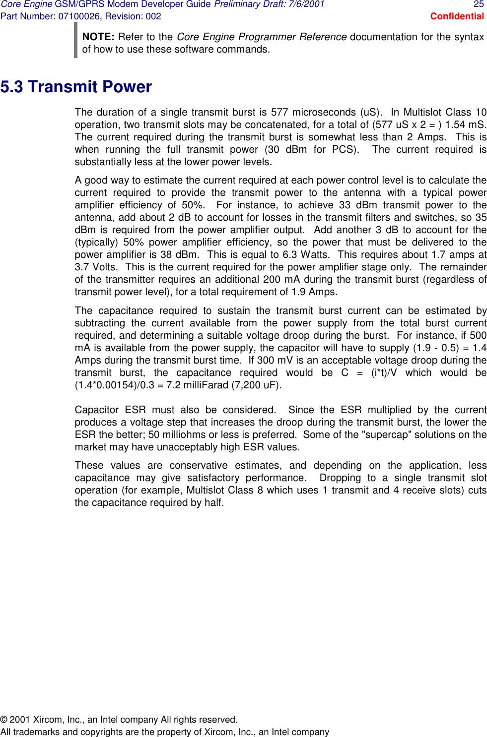 Core Engine GSM/GPRS Modem Developer Guide Preliminary Draft: 7/6/2001  25 Part Number: 07100026, Revision: 002  Confidential © 2001 Xircom, Inc., an Intel company All rights reserved.  All trademarks and copyrights are the property of Xircom, Inc., an Intel company NOTE: Refer to the Core Engine Programmer Reference documentation for the syntax of how to use these software commands. 5.3 Transmit Power The duration of a single transmit burst is 577 microseconds (uS).  In Multislot Class 10 operation, two transmit slots may be concatenated, for a total of (577 uS x 2 = ) 1.54 mS.  The current required during the transmit burst is somewhat less than 2 Amps.  This is when running the full transmit power (30 dBm for PCS).  The current required is substantially less at the lower power levels. A good way to estimate the current required at each power control level is to calculate the current required to provide the transmit power to the antenna with a typical power amplifier efficiency of 50%.  For instance, to achieve 33 dBm transmit power to the antenna, add about 2 dB to account for losses in the transmit filters and switches, so 35 dBm is required from the power amplifier output.  Add another 3 dB to account for the (typically) 50% power amplifier efficiency, so the power that must be delivered to the power amplifier is 38 dBm.  This is equal to 6.3 Watts.  This requires about 1.7 amps at 3.7 Volts.  This is the current required for the power amplifier stage only.  The remainder of the transmitter requires an additional 200 mA during the transmit burst (regardless of transmit power level), for a total requirement of 1.9 Amps. The capacitance required to sustain the transmit burst current can be estimated by subtracting the current available from the power supply from the total burst current required, and determining a suitable voltage droop during the burst.  For instance, if 500 mA is available from the power supply, the capacitor will have to supply (1.9 - 0.5) = 1.4 Amps during the transmit burst time.  If 300 mV is an acceptable voltage droop during the transmit burst, the capacitance required would be C = (i*t)/V which would be (1.4*0.00154)/0.3 = 7.2 milliFarad (7,200 uF).   Capacitor ESR must also be considered.  Since the ESR multiplied by the current produces a voltage step that increases the droop during the transmit burst, the lower the ESR the better; 50 milliohms or less is preferred.  Some of the &quot;supercap&quot; solutions on the market may have unacceptably high ESR values. These values are conservative estimates, and depending on the application, less capacitance may give satisfactory performance.  Dropping to a single transmit slot operation (for example, Multislot Class 8 which uses 1 transmit and 4 receive slots) cuts the capacitance required by half.  