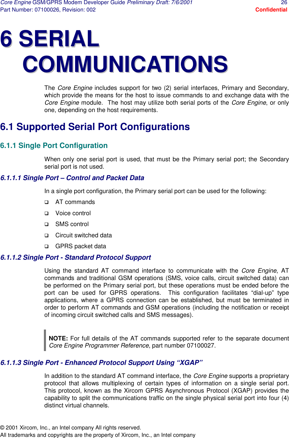 Core Engine GSM/GPRS Modem Developer Guide Preliminary Draft: 7/6/2001  26 Part Number: 07100026, Revision: 002  Confidential © 2001 Xircom, Inc., an Intel company All rights reserved.  All trademarks and copyrights are the property of Xircom, Inc., an Intel company 66  SSEERRIIAALL  CCOOMMMMUUNNIICCAATTIIOONNSS  The Core Engine includes support for two (2) serial interfaces, Primary and Secondary, which provide the means for the host to issue commands to and exchange data with the Core Engine module.  The host may utilize both serial ports of the Core Engine, or only one, depending on the host requirements. 6.1 Supported Serial Port Configurations 6.1.1 Single Port Configuration When only one serial port is used, that must be the Primary serial port; the Secondary serial port is not used. 6.1.1.1 Single Port – Control and Packet Data In a single port configuration, the Primary serial port can be used for the following: !  AT commands !  Voice control !  SMS control !  Circuit switched data !  GPRS packet data 6.1.1.2 Single Port - Standard Protocol Support Using the standard AT command interface to communicate with the Core Engine, AT commands and traditional GSM operations (SMS, voice calls, circuit switched data) can be performed on the Primary serial port, but these operations must be ended before the port can be used for GPRS operations.  This configuration facilitates “dial-up” type applications, where a GPRS connection can be established, but must be terminated in order to perform AT commands and GSM operations (including the notification or receipt of incoming circuit switched calls and SMS messages).  NOTE: For full details of the AT commands supported refer to the separate document Core Engine Programmer Reference, part number 07100027. 6.1.1.3 Single Port - Enhanced Protocol Support Using “XGAP” In addition to the standard AT command interface, the Core Engine supports a proprietary protocol that allows multiplexing of certain types of information on a single serial port.  This protocol, known as the Xircom GPRS Asynchronous Protocol (XGAP) provides the capability to split the communications traffic on the single physical serial port into four (4) distinct virtual channels. 