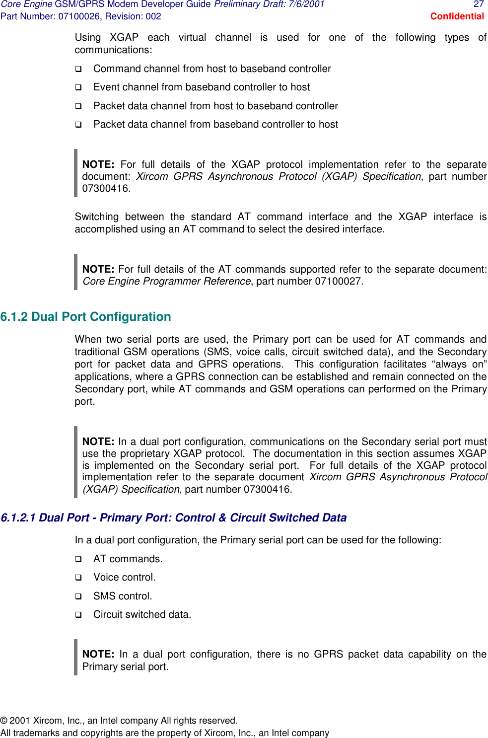 Core Engine GSM/GPRS Modem Developer Guide Preliminary Draft: 7/6/2001  27 Part Number: 07100026, Revision: 002  Confidential © 2001 Xircom, Inc., an Intel company All rights reserved.  All trademarks and copyrights are the property of Xircom, Inc., an Intel company Using XGAP each virtual channel is used for one of the following types of communications: !  Command channel from host to baseband controller !  Event channel from baseband controller to host !  Packet data channel from host to baseband controller !  Packet data channel from baseband controller to host  NOTE: For full details of the XGAP protocol implementation refer to the separate document:  Xircom GPRS Asynchronous Protocol (XGAP) Specification, part number 07300416. Switching between the standard AT command interface and the XGAP interface is accomplished using an AT command to select the desired interface.  NOTE: For full details of the AT commands supported refer to the separate document: Core Engine Programmer Reference, part number 07100027. 6.1.2 Dual Port Configuration When two serial ports are used, the Primary port can be used for AT commands and traditional GSM operations (SMS, voice calls, circuit switched data), and the Secondary port for packet data and GPRS operations.  This configuration facilitates “always on” applications, where a GPRS connection can be established and remain connected on the Secondary port, while AT commands and GSM operations can performed on the Primary port.  NOTE: In a dual port configuration, communications on the Secondary serial port must use the proprietary XGAP protocol.  The documentation in this section assumes XGAP is implemented on the Secondary serial port.  For full details of the XGAP protocol implementation refer to the separate document Xircom GPRS Asynchronous Protocol (XGAP) Specification, part number 07300416. 6.1.2.1 Dual Port - Primary Port: Control &amp; Circuit Switched Data In a dual port configuration, the Primary serial port can be used for the following: !  AT commands. !  Voice control. !  SMS control. !  Circuit switched data.  NOTE: In a dual port configuration, there is no GPRS packet data capability on the Primary serial port. 