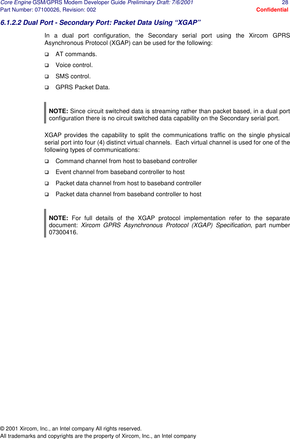 Core Engine GSM/GPRS Modem Developer Guide Preliminary Draft: 7/6/2001  28 Part Number: 07100026, Revision: 002  Confidential © 2001 Xircom, Inc., an Intel company All rights reserved.  All trademarks and copyrights are the property of Xircom, Inc., an Intel company 6.1.2.2 Dual Port - Secondary Port: Packet Data Using “XGAP” In a dual port configuration, the Secondary serial port using the Xircom GPRS Asynchronous Protocol (XGAP) can be used for the following: !  AT commands. !  Voice control. !  SMS control. !  GPRS Packet Data.  NOTE: Since circuit switched data is streaming rather than packet based, in a dual port configuration there is no circuit switched data capability on the Secondary serial port. XGAP provides the capability to split the communications traffic on the single physical serial port into four (4) distinct virtual channels.  Each virtual channel is used for one of the following types of communications: !  Command channel from host to baseband controller !  Event channel from baseband controller to host !  Packet data channel from host to baseband controller !  Packet data channel from baseband controller to host  NOTE: For full details of the XGAP protocol implementation refer to the separate document:  Xircom GPRS Asynchronous Protocol (XGAP) Specification, part number 07300416.      