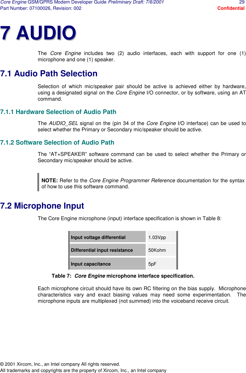 Core Engine GSM/GPRS Modem Developer Guide Preliminary Draft: 7/6/2001  29 Part Number: 07100026, Revision: 002  Confidential © 2001 Xircom, Inc., an Intel company All rights reserved.  All trademarks and copyrights are the property of Xircom, Inc., an Intel company 77  AAUUDDIIOO  The  Core Engine includes two (2) audio interfaces, each with support for one (1) microphone and one (1) speaker. 7.1 Audio Path Selection Selection of which mic/speaker pair should be active is achieved either by hardware, using a designated signal on the Core Engine I/O connector, or by software, using an AT command. 7.1.1 Hardware Selection of Audio Path The AUDIO_SEL signal on the (pin 34 of the Core Engine I/O interface) can be used to select whether the Primary or Secondary mic/speaker should be active. 7.1.2 Software Selection of Audio Path The “AT+SPEAKER” software command can be used to select whether the Primary or Secondary mic/speaker should be active.  NOTE: Refer to the Core Engine Programmer Reference documentation for the syntax of how to use this software command. 7.2 Microphone Input The Core Engine microphone (input) interface specification is shown in Table 8:  Input voltage differential  1.03Vpp Differential input resistance  50Kohm Input capacitance  5pF Table 7:  Core Engine microphone interface specification. Each microphone circuit should have its own RC filtering on the bias supply.  Microphone characteristics vary and exact biasing values may need some experimentation.  The microphone inputs are multiplexed (not summed) into the voiceband receive circuit. 