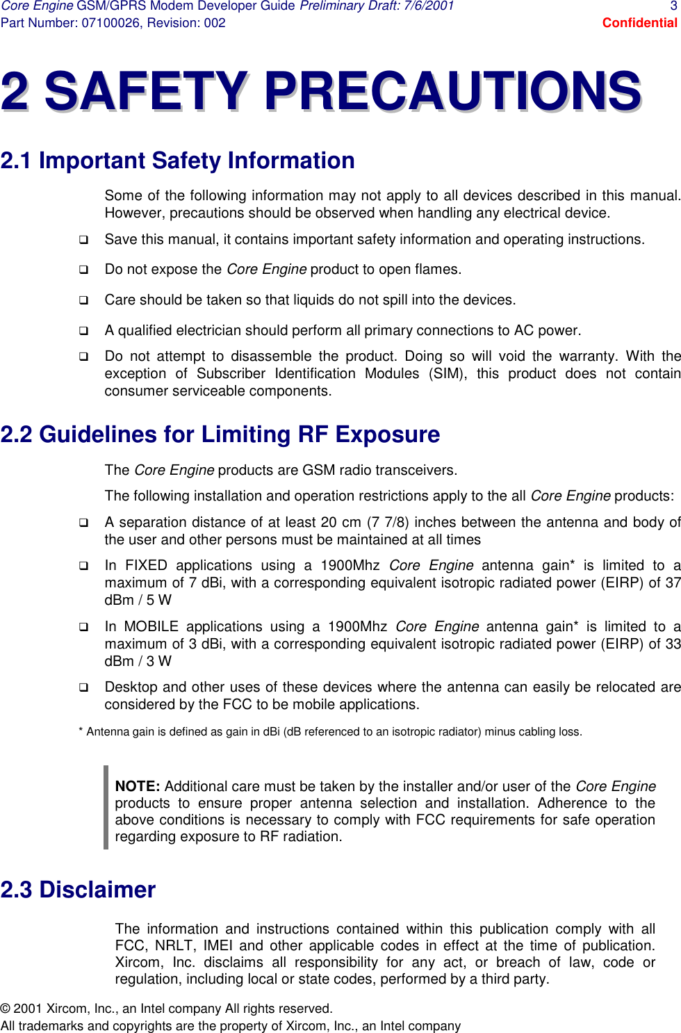 Core Engine GSM/GPRS Modem Developer Guide Preliminary Draft: 7/6/2001  3 Part Number: 07100026, Revision: 002  Confidential © 2001 Xircom, Inc., an Intel company All rights reserved.  All trademarks and copyrights are the property of Xircom, Inc., an Intel company 22  SSAAFFEETTYY  PPRREECCAAUUTTIIOONNSS  2.1 Important Safety Information Some of the following information may not apply to all devices described in this manual. However, precautions should be observed when handling any electrical device. !  Save this manual, it contains important safety information and operating instructions. !  Do not expose the Core Engine product to open flames. !  Care should be taken so that liquids do not spill into the devices. !  A qualified electrician should perform all primary connections to AC power.  !  Do not attempt to disassemble the product. Doing so will void the warranty. With the exception of Subscriber Identification Modules (SIM), this product does not contain consumer serviceable components.  2.2 Guidelines for Limiting RF Exposure The Core Engine products are GSM radio transceivers.   The following installation and operation restrictions apply to the all Core Engine products: !  A separation distance of at least 20 cm (7 7/8) inches between the antenna and body of the user and other persons must be maintained at all times  !  In FIXED applications using a 1900Mhz Core Engine antenna gain* is limited to a maximum of 7 dBi, with a corresponding equivalent isotropic radiated power (EIRP) of 37 dBm / 5 W  !  In MOBILE applications using a 1900Mhz Core Engine antenna gain* is limited to a maximum of 3 dBi, with a corresponding equivalent isotropic radiated power (EIRP) of 33 dBm / 3 W  !  Desktop and other uses of these devices where the antenna can easily be relocated are considered by the FCC to be mobile applications.  * Antenna gain is defined as gain in dBi (dB referenced to an isotropic radiator) minus cabling loss.  NOTE: Additional care must be taken by the installer and/or user of the Core Engine products to ensure proper antenna selection and installation. Adherence to the above conditions is necessary to comply with FCC requirements for safe operation regarding exposure to RF radiation. 2.3 Disclaimer The information and instructions contained within this publication comply with all FCC, NRLT, IMEI and other applicable codes in effect at the time of publication.  Xircom, Inc. disclaims all responsibility for any act, or breach of law, code or regulation, including local or state codes, performed by a third party. 