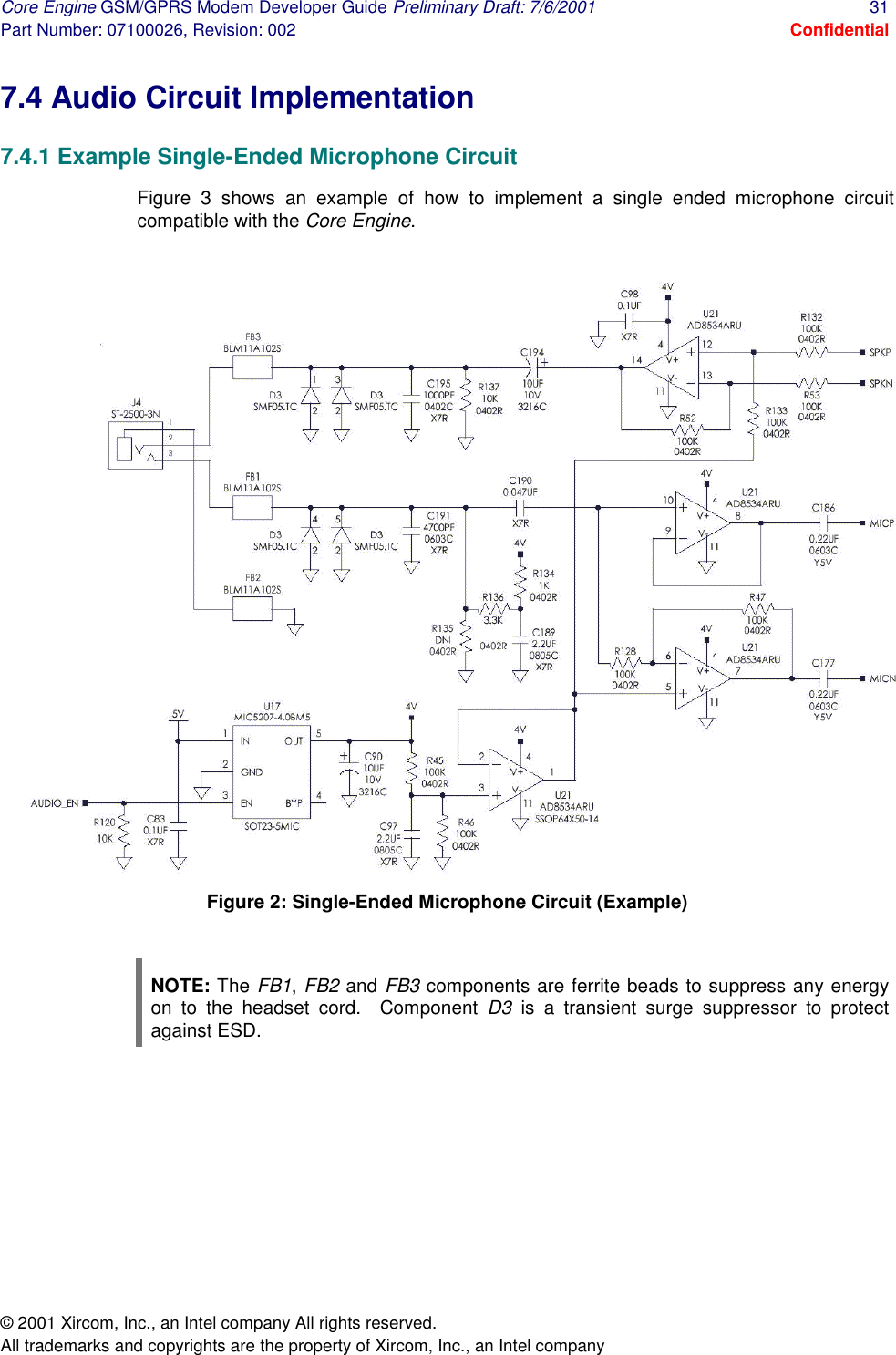 Core Engine GSM/GPRS Modem Developer Guide Preliminary Draft: 7/6/2001  31 Part Number: 07100026, Revision: 002  Confidential © 2001 Xircom, Inc., an Intel company All rights reserved.  All trademarks and copyrights are the property of Xircom, Inc., an Intel company 7.4 Audio Circuit Implementation 7.4.1 Example Single-Ended Microphone Circuit Figure 3 shows an example of how to implement a single ended microphone circuit compatible with the Core Engine.  Figure 2: Single-Ended Microphone Circuit (Example)  NOTE: The FB1, FB2 and FB3 components are ferrite beads to suppress any energy on to the headset cord.  Component D3 is a transient surge suppressor to protect against ESD. 