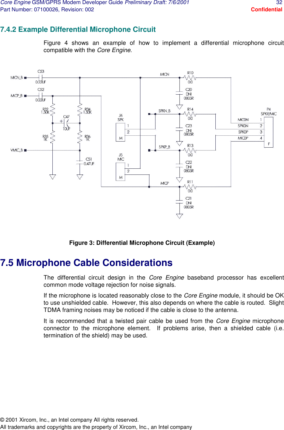 Core Engine GSM/GPRS Modem Developer Guide Preliminary Draft: 7/6/2001  32 Part Number: 07100026, Revision: 002  Confidential © 2001 Xircom, Inc., an Intel company All rights reserved.  All trademarks and copyrights are the property of Xircom, Inc., an Intel company 7.4.2 Example Differential Microphone Circuit Figure 4 shows an example of how to implement a differential microphone circuit compatible with the Core Engine.   Figure 3: Differential Microphone Circuit (Example) 7.5 Microphone Cable Considerations The differential circuit design in the Core Engine baseband processor has excellent common mode voltage rejection for noise signals. If the microphone is located reasonably close to the Core Engine module, it should be OK to use unshielded cable.  However, this also depends on where the cable is routed.  Slight TDMA framing noises may be noticed if the cable is close to the antenna. It is recommended that a twisted pair cable be used from the Core Engine microphone connector to the microphone element.  If problems arise, then a shielded cable (i.e. termination of the shield) may be used.  