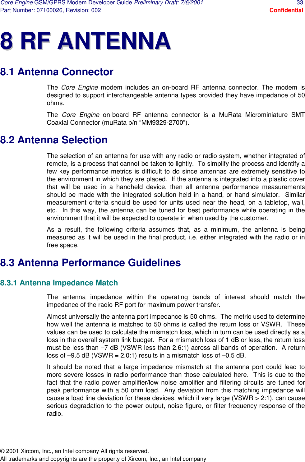 Core Engine GSM/GPRS Modem Developer Guide Preliminary Draft: 7/6/2001  33 Part Number: 07100026, Revision: 002  Confidential © 2001 Xircom, Inc., an Intel company All rights reserved.  All trademarks and copyrights are the property of Xircom, Inc., an Intel company 88  RRFF  AANNTTEENNNNAA  8.1 Antenna Connector The  Core Engine modem includes an on-board RF antenna connector. The modem is designed to support interchangeable antenna types provided they have impedance of 50 ohms. The  Core Engine on-board RF antenna connector is a MuRata Microminiature SMT Coaxial Connector (muRata p/n “MM9329-2700”). 8.2 Antenna Selection The selection of an antenna for use with any radio or radio system, whether integrated of remote, is a process that cannot be taken to lightly.  To simplify the process and identify a few key performance metrics is difficult to do since antennas are extremely sensitive to the environment in which they are placed.  If the antenna is integrated into a plastic cover that will be used in a handheld device, then all antenna performance measurements should be made with the integrated solution held in a hand, or hand simulator.  Similar measurement criteria should be used for units used near the head, on a tabletop, wall, etc.  In this way, the antenna can be tuned for best performance while operating in the environment that it will be expected to operate in when used by the customer. As a result, the following criteria assumes that, as a minimum, the antenna is being measured as it will be used in the final product, i.e. either integrated with the radio or in free space.  8.3 Antenna Performance Guidelines   8.3.1 Antenna Impedance Match The antenna impedance within the operating bands of interest should match the impedance of the radio RF port for maximum power transfer. Almost universally the antenna port impedance is 50 ohms.  The metric used to determine how well the antenna is matched to 50 ohms is called the return loss or VSWR.  These values can be used to calculate the mismatch loss, which in turn can be used directly as a loss in the overall system link budget.  For a mismatch loss of 1 dB or less, the return loss must be less than –7 dB (VSWR less than 2.6:1) across all bands of operation.  A return loss of –9.5 dB (VSWR = 2.0:1) results in a mismatch loss of –0.5 dB. It should be noted that a large impedance mismatch at the antenna port could lead to more severe losses in radio performance than those calculated here.  This is due to the fact that the radio power amplifier/low noise amplifier and filtering circuits are tuned for peak performance with a 50 ohm load.  Any deviation from this matching impedance will cause a load line deviation for these devices, which if very large (VSWR &gt; 2:1), can cause serious degradation to the power output, noise figure, or filter frequency response of the radio.  