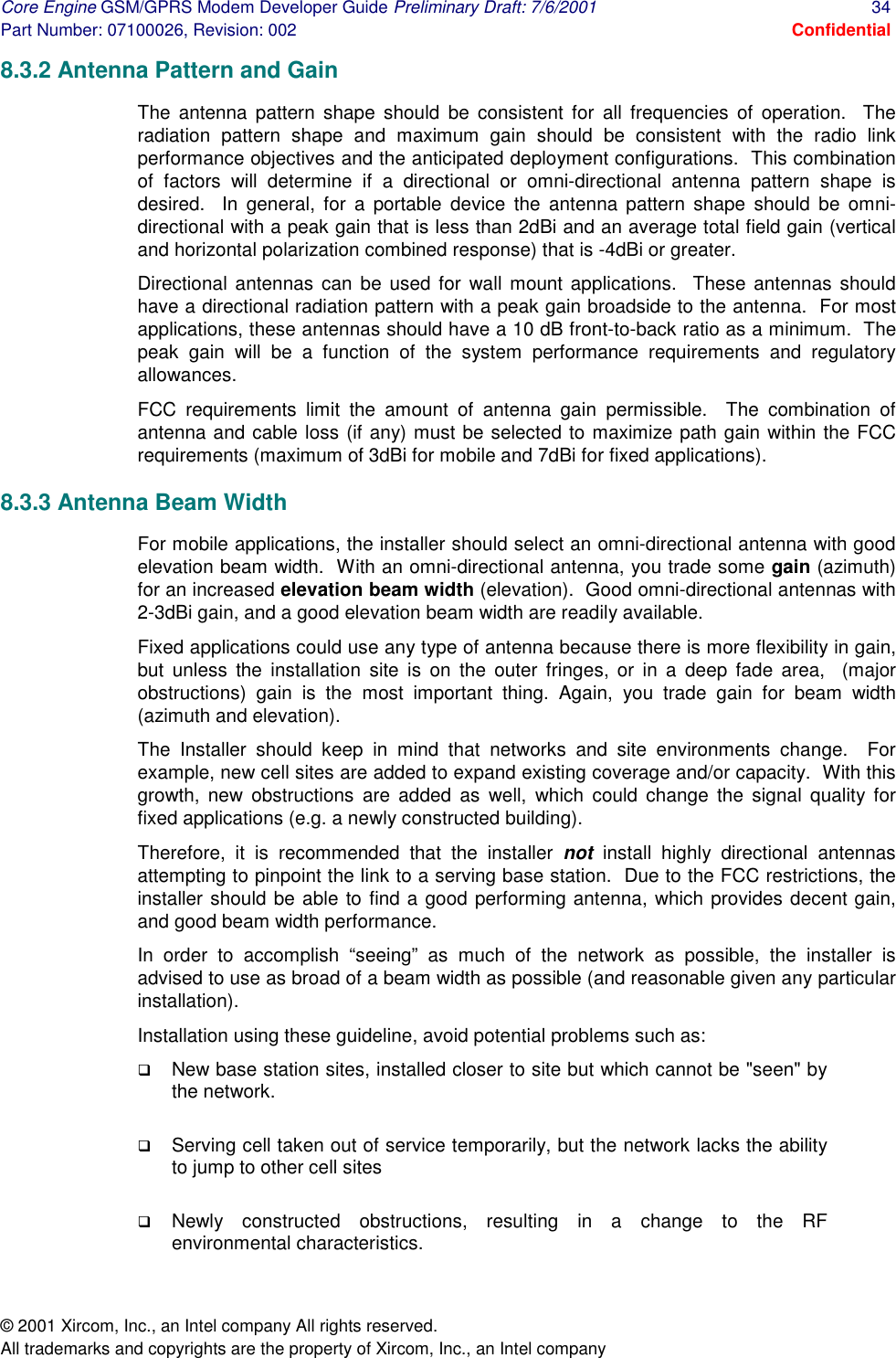 Core Engine GSM/GPRS Modem Developer Guide Preliminary Draft: 7/6/2001  34 Part Number: 07100026, Revision: 002  Confidential © 2001 Xircom, Inc., an Intel company All rights reserved.  All trademarks and copyrights are the property of Xircom, Inc., an Intel company 8.3.2 Antenna Pattern and Gain  The antenna pattern shape should be consistent for all frequencies of operation.  The radiation pattern shape and maximum gain should be consistent with the radio link performance objectives and the anticipated deployment configurations.  This combination of factors will determine if a directional or omni-directional antenna pattern shape is desired.  In general, for a portable device the antenna pattern shape should be omni-directional with a peak gain that is less than 2dBi and an average total field gain (vertical and horizontal polarization combined response) that is -4dBi or greater.  Directional antennas can be used for wall mount applications.  These antennas should have a directional radiation pattern with a peak gain broadside to the antenna.  For most applications, these antennas should have a 10 dB front-to-back ratio as a minimum.  The peak gain will be a function of the system performance requirements and regulatory allowances. FCC requirements limit the amount of antenna gain permissible.  The combination of antenna and cable loss (if any) must be selected to maximize path gain within the FCC requirements (maximum of 3dBi for mobile and 7dBi for fixed applications). 8.3.3 Antenna Beam Width  For mobile applications, the installer should select an omni-directional antenna with good elevation beam width.  With an omni-directional antenna, you trade some gain (azimuth) for an increased elevation beam width (elevation).  Good omni-directional antennas with 2-3dBi gain, and a good elevation beam width are readily available.  Fixed applications could use any type of antenna because there is more flexibility in gain, but unless the installation site is on the outer fringes, or in a deep fade area,  (major obstructions) gain is the most important thing. Again, you trade gain for beam width (azimuth and elevation).  The Installer should keep in mind that networks and site environments change.  For example, new cell sites are added to expand existing coverage and/or capacity.  With this growth, new obstructions are added as well, which could change the signal quality for fixed applications (e.g. a newly constructed building).   Therefore, it is recommended that the installer not  install highly directional antennas attempting to pinpoint the link to a serving base station.  Due to the FCC restrictions, the installer should be able to find a good performing antenna, which provides decent gain, and good beam width performance.   In order to accomplish “seeing” as much of the network as possible, the installer is advised to use as broad of a beam width as possible (and reasonable given any particular installation).   Installation using these guideline, avoid potential problems such as: !  New base station sites, installed closer to site but which cannot be &quot;seen&quot; by the network.   !  Serving cell taken out of service temporarily, but the network lacks the ability to jump to other cell sites  !  Newly constructed obstructions, resulting in a change to the RF environmental characteristics. 