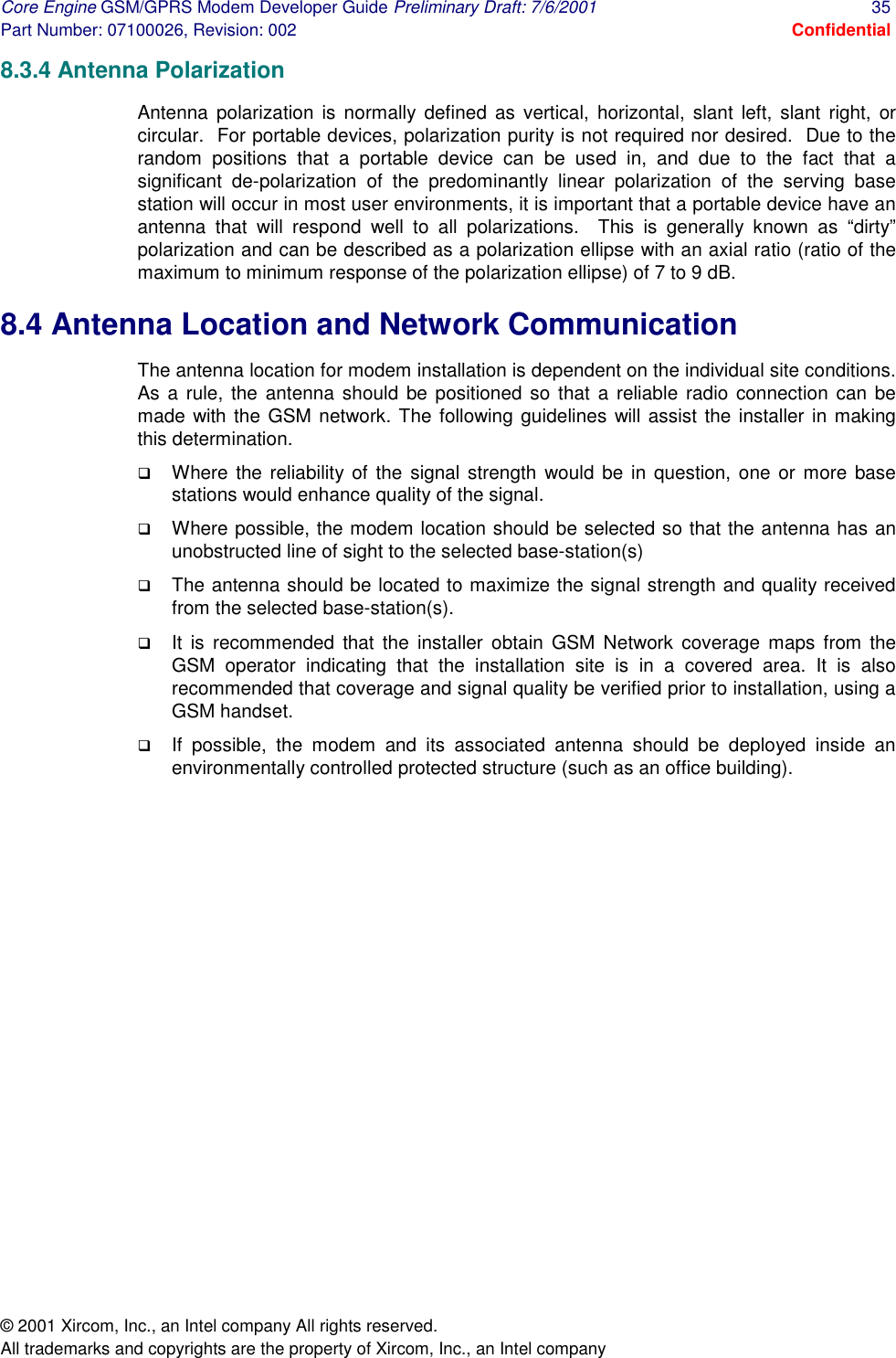 Core Engine GSM/GPRS Modem Developer Guide Preliminary Draft: 7/6/2001  35 Part Number: 07100026, Revision: 002  Confidential © 2001 Xircom, Inc., an Intel company All rights reserved.  All trademarks and copyrights are the property of Xircom, Inc., an Intel company 8.3.4 Antenna Polarization Antenna polarization is normally defined as vertical, horizontal, slant left, slant right, or circular.  For portable devices, polarization purity is not required nor desired.  Due to the random positions that a portable device can be used in, and due to the fact that a significant de-polarization of the predominantly linear polarization of the serving base station will occur in most user environments, it is important that a portable device have an antenna that will respond well to all polarizations.  This is generally known as “dirty” polarization and can be described as a polarization ellipse with an axial ratio (ratio of the maximum to minimum response of the polarization ellipse) of 7 to 9 dB. 8.4 Antenna Location and Network Communication The antenna location for modem installation is dependent on the individual site conditions. As a rule, the antenna should be positioned so that a reliable radio connection can be made with the GSM network. The following guidelines will assist the installer in making this determination.  !  Where the reliability of the signal strength would be in question, one or more base stations would enhance quality of the signal.  !  Where possible, the modem location should be selected so that the antenna has an unobstructed line of sight to the selected base-station(s)  !  The antenna should be located to maximize the signal strength and quality received from the selected base-station(s).  !  It is recommended that the installer obtain GSM Network coverage maps from the GSM operator indicating that the installation site is in a covered area. It is also recommended that coverage and signal quality be verified prior to installation, using a GSM handset.  !  If possible, the modem and its associated antenna should be deployed inside an environmentally controlled protected structure (such as an office building).   