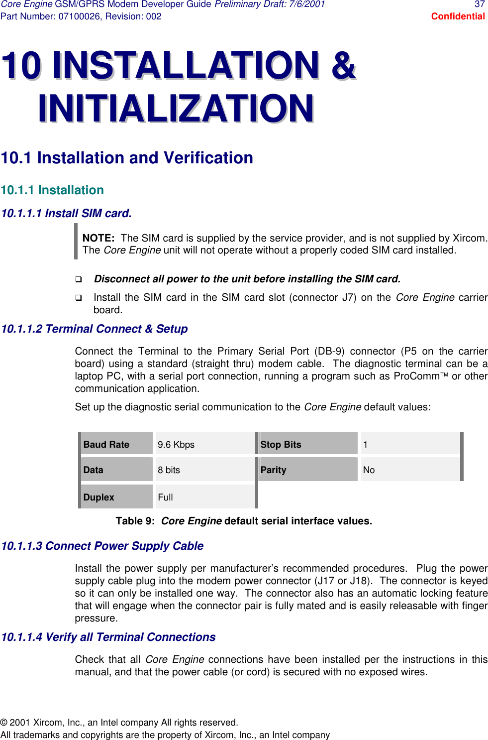 Core Engine GSM/GPRS Modem Developer Guide Preliminary Draft: 7/6/2001  37 Part Number: 07100026, Revision: 002  Confidential © 2001 Xircom, Inc., an Intel company All rights reserved.  All trademarks and copyrights are the property of Xircom, Inc., an Intel company 1100  IINNSSTTAALLLLAATTIIOONN  &amp;&amp;  IINNIITTIIAALLIIZZAATTIIOONN  10.1 Installation and Verification 10.1.1 Installation 10.1.1.1 Install SIM card.  NOTE:  The SIM card is supplied by the service provider, and is not supplied by Xircom.  The Core Engine unit will not operate without a properly coded SIM card installed. !  Disconnect all power to the unit before installing the SIM card. !  Install the SIM card in the SIM card slot (connector J7) on the Core Engine carrier board. 10.1.1.2 Terminal Connect &amp; Setup  Connect the Terminal to the Primary Serial Port (DB-9) connector (P5 on the carrier board) using a standard (straight thru) modem cable.  The diagnostic terminal can be a laptop PC, with a serial port connection, running a program such as ProComm or other communication application. Set up the diagnostic serial communication to the Core Engine default values:  Baud Rate  9.6 Kbps  Stop Bits  1 Data   8 bits  Parity   No Duplex  Full Table 9:  Core Engine default serial interface values. 10.1.1.3 Connect Power Supply Cable  Install the power supply per manufacturer’s recommended procedures.  Plug the power supply cable plug into the modem power connector (J17 or J18).  The connector is keyed so it can only be installed one way.  The connector also has an automatic locking feature that will engage when the connector pair is fully mated and is easily releasable with finger pressure.  10.1.1.4 Verify all Terminal Connections Check that all Core Engine connections have been installed per the instructions in this manual, and that the power cable (or cord) is secured with no exposed wires. 