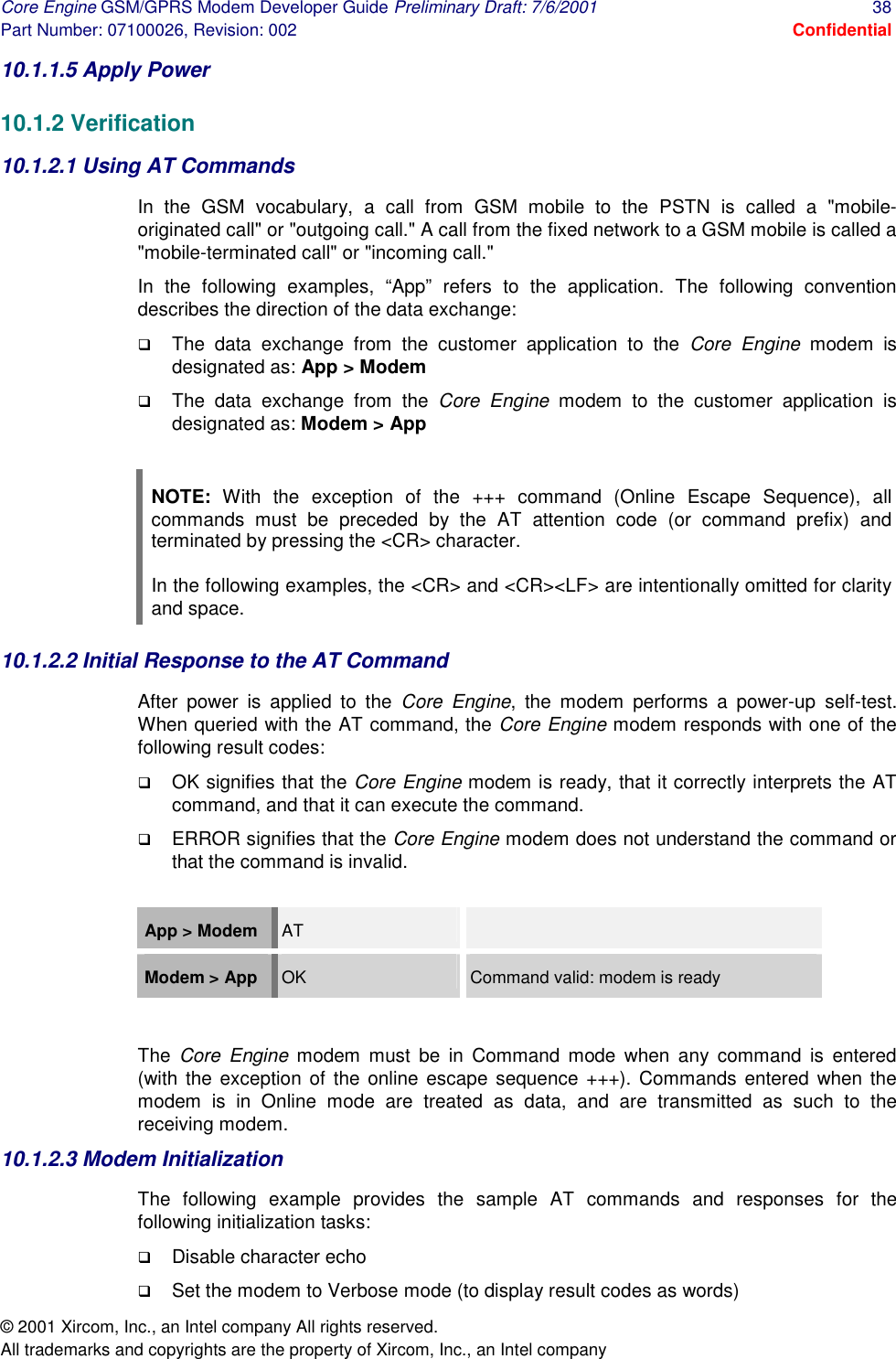 Core Engine GSM/GPRS Modem Developer Guide Preliminary Draft: 7/6/2001  38 Part Number: 07100026, Revision: 002  Confidential © 2001 Xircom, Inc., an Intel company All rights reserved.  All trademarks and copyrights are the property of Xircom, Inc., an Intel company 10.1.1.5 Apply Power  10.1.2 Verification 10.1.2.1 Using AT Commands  In the GSM vocabulary, a call from GSM mobile to the PSTN is called a &quot;mobile-originated call&quot; or &quot;outgoing call.&quot; A call from the fixed network to a GSM mobile is called a &quot;mobile-terminated call&quot; or &quot;incoming call.&quot; In the following examples, “App” refers to the application. The following convention describes the direction of the data exchange:  !  The data exchange from the customer application to the Core Engine modem is designated as: App &gt; Modem !  The data exchange from the Core Engine modem to the customer application is designated as: Modem &gt; App   NOTE: With the exception of the +++ command (Online Escape Sequence), all commands must be preceded by the AT attention code (or command prefix) and terminated by pressing the &lt;CR&gt; character.  In the following examples, the &lt;CR&gt; and &lt;CR&gt;&lt;LF&gt; are intentionally omitted for clarity and space. 10.1.2.2 Initial Response to the AT Command After power is applied to the Core Engine, the modem performs a power-up self-test.  When queried with the AT command, the Core Engine modem responds with one of the following result codes:  !  OK signifies that the Core Engine modem is ready, that it correctly interprets the AT command, and that it can execute the command.  !  ERROR signifies that the Core Engine modem does not understand the command or that the command is invalid.   App &gt; Modem   AT   Modem &gt; App  OK  Command valid: modem is ready  The  Core Engine modem must be in Command mode when any command is entered (with the exception of the online escape sequence +++). Commands entered when the modem is in Online mode are treated as data, and are transmitted as such to the receiving modem. 10.1.2.3 Modem Initialization The following example provides the sample AT commands and responses for the following initialization tasks: !  Disable character echo !  Set the modem to Verbose mode (to display result codes as words) 