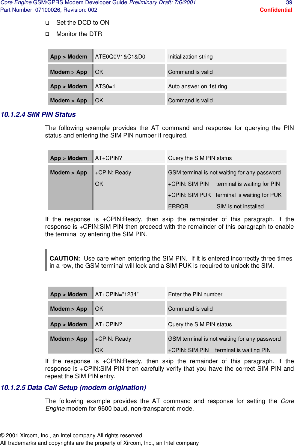 Core Engine GSM/GPRS Modem Developer Guide Preliminary Draft: 7/6/2001  39 Part Number: 07100026, Revision: 002  Confidential © 2001 Xircom, Inc., an Intel company All rights reserved.  All trademarks and copyrights are the property of Xircom, Inc., an Intel company !  Set the DCD to ON  !  Monitor the DTR  App &gt; Modem   ATE0Q0V1&amp;C1&amp;D0  Initialization string Modem &gt; App  OK  Command is valid App &gt; Modem   ATS0=1  Auto answer on 1st ring Modem &gt; App  OK  Command is valid 10.1.2.4 SIM PIN Status The following example provides the AT command and response for querying the PIN status and entering the SIM PIN number if required.    App &gt; Modem   AT+CPIN?  Query the SIM PIN status Modem &gt; App  +CPIN: Ready OK GSM terminal is not waiting for any password +CPIN: SIM PIN    terminal is waiting for PIN +CPIN: SIM PUK   terminal is waiting for PUK ERROR                  SIM is not installed If the response is +CPIN:Ready, then skip the remainder of this paragraph. If the response is +CPIN:SIM PIN then proceed with the remainder of this paragraph to enable the terminal by entering the SIM PIN.  CAUTION:  Use care when entering the SIM PIN.  If it is entered incorrectly three times in a row, the GSM terminal will lock and a SIM PUK is required to unlock the SIM.  App &gt; Modem   AT+CPIN=”1234”  Enter the PIN number  Modem &gt; App  OK  Command is valid App &gt; Modem   AT+CPIN?  Query the SIM PIN status Modem &gt; App  +CPIN: Ready OK GSM terminal is not waiting for any password +CPIN: SIM PIN    terminal is waiting PIN If the response is +CPIN:Ready, then skip the remainder of this paragraph. If the response is +CPIN:SIM PIN then carefully verify that you have the correct SIM PIN and repeat the SIM PIN entry. 10.1.2.5 Data Call Setup (modem origination) The following example provides the AT command and response for setting the Core Engine modem for 9600 baud, non-transparent mode.  