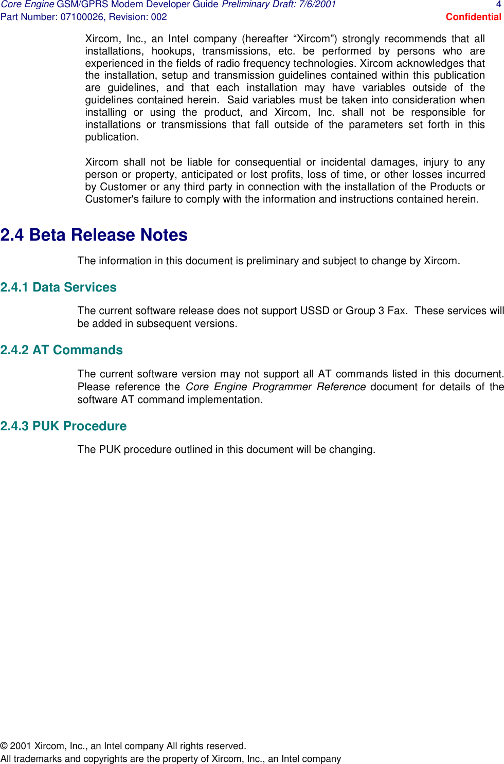 Core Engine GSM/GPRS Modem Developer Guide Preliminary Draft: 7/6/2001  4 Part Number: 07100026, Revision: 002  Confidential © 2001 Xircom, Inc., an Intel company All rights reserved.  All trademarks and copyrights are the property of Xircom, Inc., an Intel company Xircom, Inc., an Intel company (hereafter “Xircom”) strongly recommends that all installations, hookups, transmissions, etc. be performed by persons who are experienced in the fields of radio frequency technologies. Xircom acknowledges that the installation, setup and transmission guidelines contained within this publication are guidelines, and that each installation may have variables outside of the guidelines contained herein.  Said variables must be taken into consideration when installing or using the product, and Xircom, Inc. shall not be responsible for installations or transmissions that fall outside of the parameters set forth in this publication.   Xircom shall not be liable for consequential or incidental damages, injury to any person or property, anticipated or lost profits, loss of time, or other losses incurred by Customer or any third party in connection with the installation of the Products or Customer&apos;s failure to comply with the information and instructions contained herein.  2.4 Beta Release Notes The information in this document is preliminary and subject to change by Xircom. 2.4.1 Data Services The current software release does not support USSD or Group 3 Fax.  These services will be added in subsequent versions. 2.4.2 AT Commands The current software version may not support all AT commands listed in this document.  Please reference the Core Engine Programmer Reference document for details of the software AT command implementation. 2.4.3 PUK Procedure The PUK procedure outlined in this document will be changing. 