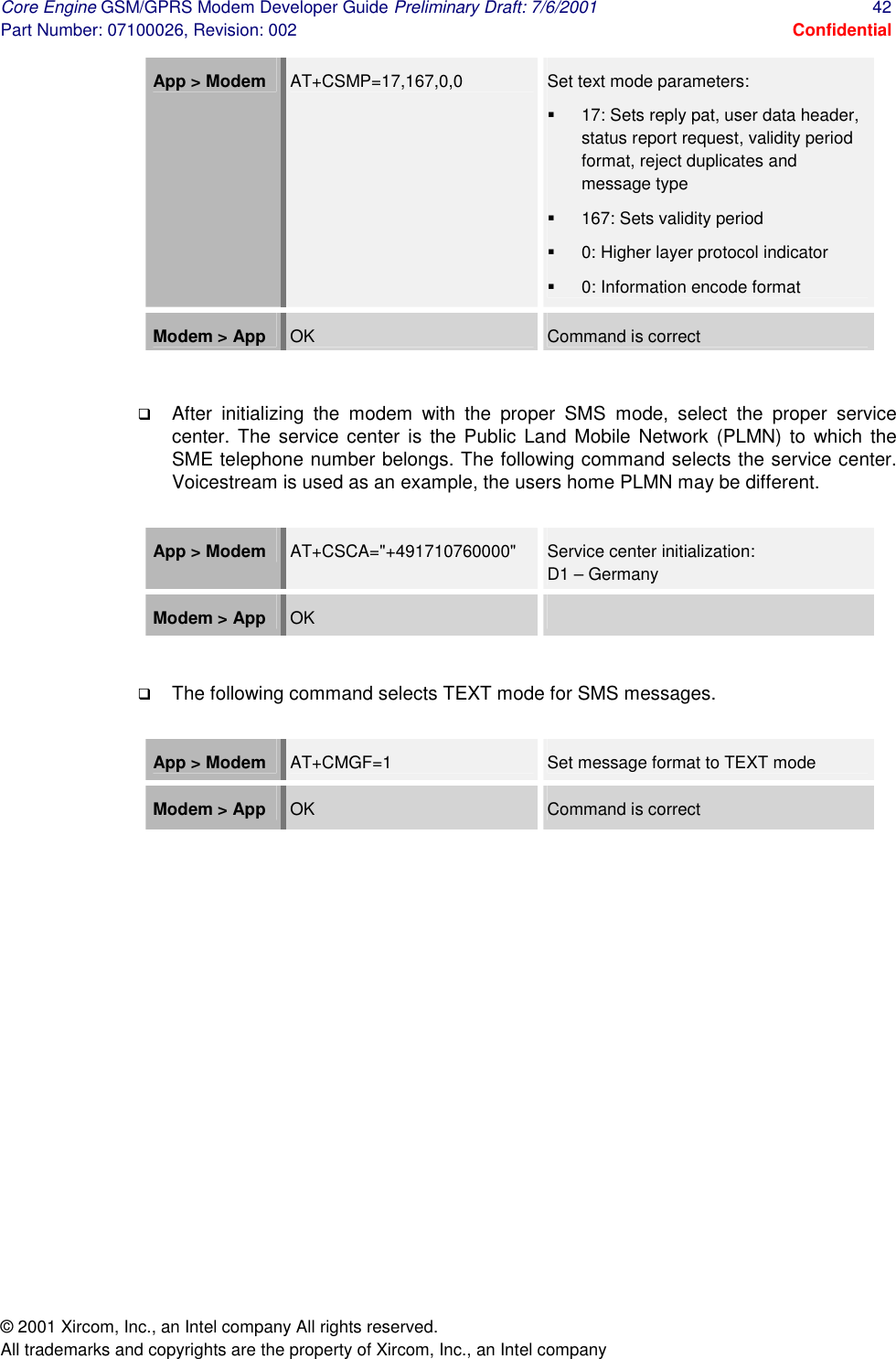 Core Engine GSM/GPRS Modem Developer Guide Preliminary Draft: 7/6/2001  42 Part Number: 07100026, Revision: 002  Confidential © 2001 Xircom, Inc., an Intel company All rights reserved.  All trademarks and copyrights are the property of Xircom, Inc., an Intel company App &gt; Modem   AT+CSMP=17,167,0,0  Set text mode parameters: #  17: Sets reply pat, user data header, status report request, validity period format, reject duplicates and message type #  167: Sets validity period #  0: Higher layer protocol indicator #  0: Information encode format Modem &gt; App  OK  Command is correct  !  After initializing the modem with the proper SMS mode, select the proper service center. The service center is the Public Land Mobile Network (PLMN) to which the SME telephone number belongs. The following command selects the service center. Voicestream is used as an example, the users home PLMN may be different.  App &gt; Modem   AT+CSCA=&quot;+491710760000&quot;  Service center initialization:  D1 – Germany Modem &gt; App  OK    !  The following command selects TEXT mode for SMS messages.  App &gt; Modem   AT+CMGF=1  Set message format to TEXT mode Modem &gt; App  OK  Command is correct  