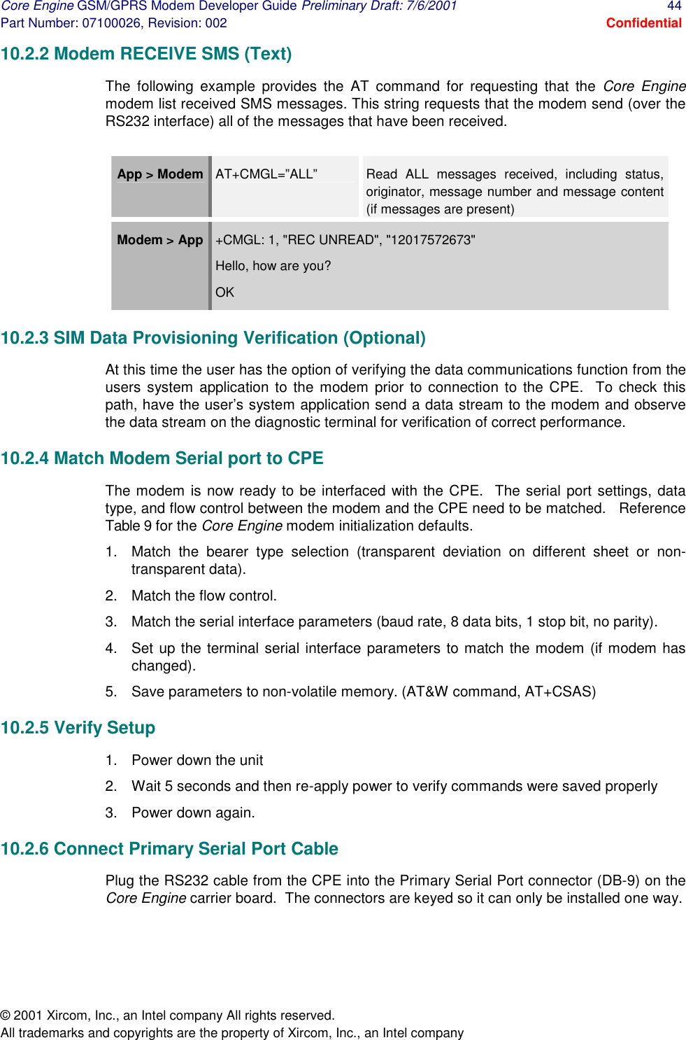 Core Engine GSM/GPRS Modem Developer Guide Preliminary Draft: 7/6/2001  44 Part Number: 07100026, Revision: 002  Confidential © 2001 Xircom, Inc., an Intel company All rights reserved.  All trademarks and copyrights are the property of Xircom, Inc., an Intel company 10.2.2 Modem RECEIVE SMS (Text) The following example provides the AT command for requesting that the Core Engine modem list received SMS messages. This string requests that the modem send (over the RS232 interface) all of the messages that have been received.  App &gt; Modem   AT+CMGL=”ALL”  Read ALL messages received, including status, originator, message number and message content (if messages are present) Modem &gt; App  +CMGL: 1, &quot;REC UNREAD&quot;, &quot;12017572673&quot; Hello, how are you? OK 10.2.3 SIM Data Provisioning Verification (Optional) At this time the user has the option of verifying the data communications function from the users system application to the modem prior to connection to the CPE.  To check this path, have the user’s system application send a data stream to the modem and observe the data stream on the diagnostic terminal for verification of correct performance.  10.2.4 Match Modem Serial port to CPE The modem is now ready to be interfaced with the CPE.  The serial port settings, data type, and flow control between the modem and the CPE need to be matched.   Reference Table 9 for the Core Engine modem initialization defaults.  1.  Match the bearer type selection (transparent deviation on different sheet or non-transparent data).  2.  Match the flow control.  3.  Match the serial interface parameters (baud rate, 8 data bits, 1 stop bit, no parity). 4.  Set up the terminal serial interface parameters to match the modem (if modem has changed).  5.  Save parameters to non-volatile memory. (AT&amp;W command, AT+CSAS) 10.2.5 Verify Setup 1.  Power down the unit 2.  Wait 5 seconds and then re-apply power to verify commands were saved properly 3. Power down again. 10.2.6 Connect Primary Serial Port Cable Plug the RS232 cable from the CPE into the Primary Serial Port connector (DB-9) on the Core Engine carrier board.  The connectors are keyed so it can only be installed one way.   