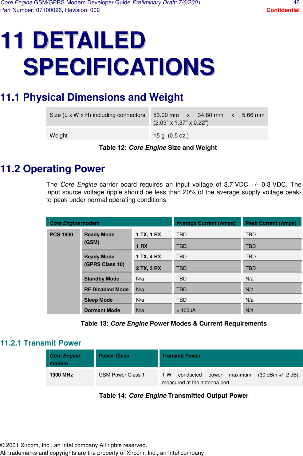 Core Engine GSM/GPRS Modem Developer Guide Preliminary Draft: 7/6/2001  46 Part Number: 07100026, Revision: 002  Confidential © 2001 Xircom, Inc., an Intel company All rights reserved.  All trademarks and copyrights are the property of Xircom, Inc., an Intel company 1111  DDEETTAAIILLEEDD  SSPPEECCIIFFIICCAATTIIOONNSS    11.1 Physical Dimensions and Weight Size (L x W x H) including connectors  53.09 mm x 34.80 mm x 5.66 mm (2.09” x 1.37” x 0.22”) Weight  15 g  (0.5 oz.) Table 12: Core Engine Size and Weight 11.2 Operating Power The  Core Engine carrier board requires an input voltage of 3.7 VDC +/- 0.3 VDC. The input source voltage ripple should be less than 20% of the average supply voltage peak-to-peak under normal operating conditions.  Core Engine modem  Average Current (Amps)  Peak Current (Amps) 1 TX, 1 RX  TBD  TBD Ready Mode (GSM)  1 RX  TBD  TBD 1 TX, 4 RX  TBD  TBD Ready Mode (GPRS Class 10)  2 TX, 3 RX  TBD  TBD Standby Mode  N/a  TBD  N/a RF Disabled Mode  N/a  TBD  N/a Sleep Mode  N/a  TBD  N/a PCS 1900 Dormant Mode  N/a  &lt; 100uA  N/a Table 13: Core Engine Power Modes &amp; Current Requirements 11.2.1 Transmit Power Core Engine modem Power Class  Transmit Power 1900 MHz   GSM Power Class 1  1-W conducted power maximum (30 dBm +/- 2 dB), measured at the antenna port Table 14: Core Engine Transmitted Output Power 