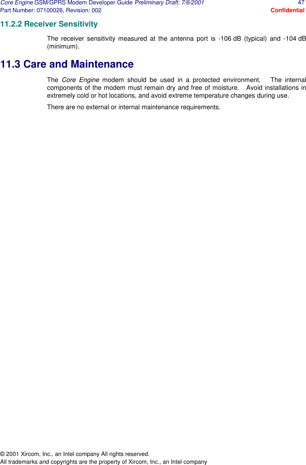 Core Engine GSM/GPRS Modem Developer Guide Preliminary Draft: 7/6/2001  47 Part Number: 07100026, Revision: 002  Confidential © 2001 Xircom, Inc., an Intel company All rights reserved.  All trademarks and copyrights are the property of Xircom, Inc., an Intel company 11.2.2 Receiver Sensitivity The receiver sensitivity measured at the antenna port is -106 dB (typical) and -104 dB (minimum). 11.3 Care and Maintenance The  Core Engine modem should be used in a protected environment.   The internal components of the modem must remain dry and free of moisture.   Avoid installations in extremely cold or hot locations, and avoid extreme temperature changes during use.  There are no external or internal maintenance requirements. 