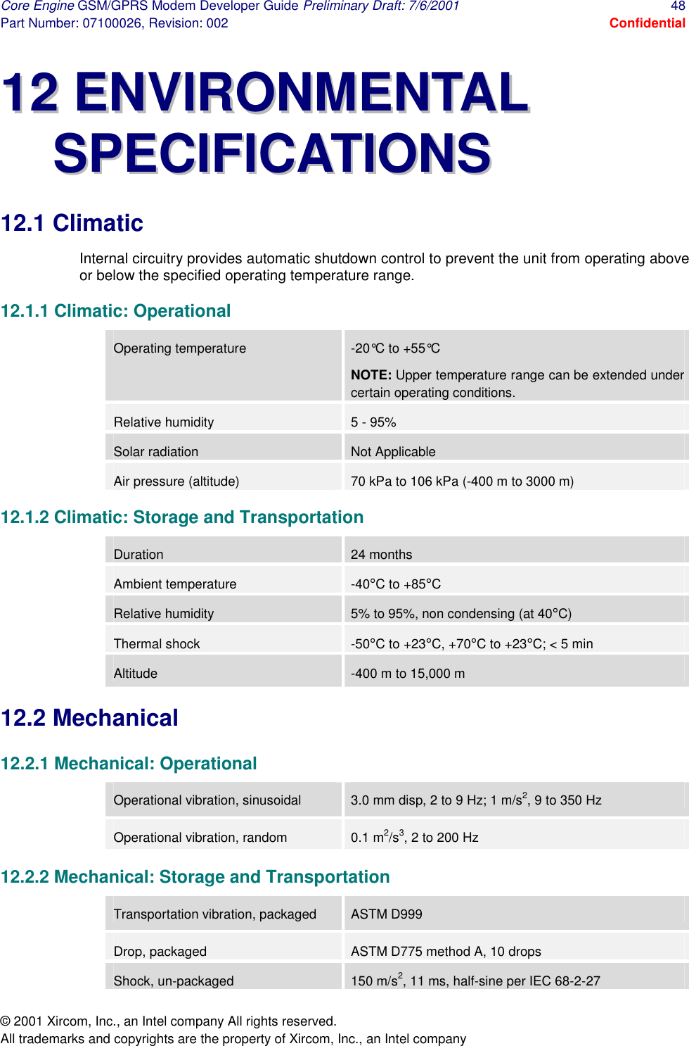 Core Engine GSM/GPRS Modem Developer Guide Preliminary Draft: 7/6/2001  48 Part Number: 07100026, Revision: 002  Confidential © 2001 Xircom, Inc., an Intel company All rights reserved.  All trademarks and copyrights are the property of Xircom, Inc., an Intel company 1122  EENNVVIIRROONNMMEENNTTAALL  SSPPEECCIIFFIICCAATTIIOONNSS  12.1 Climatic Internal circuitry provides automatic shutdown control to prevent the unit from operating above or below the specified operating temperature range.  12.1.1 Climatic: Operational Operating temperature -20°C to +55°C NOTE: Upper temperature range can be extended under certain operating conditions. Relative humidity  5 - 95% Solar radiation  Not Applicable Air pressure (altitude) 70 kPa to 106 kPa (-400 m to 3000 m) 12.1.2 Climatic: Storage and Transportation Duration  24 months Ambient temperature -40°C to +85°C Relative humidity 5% to 95%, non condensing (at 40°C) Thermal shock  -50°C to +23°C, +70°C to +23°C; &lt; 5 min Altitude -400 m to 15,000 m 12.2 Mechanical 12.2.1 Mechanical: Operational Operational vibration, sinusoidal 3.0 mm disp, 2 to 9 Hz; 1 m/s2, 9 to 350 Hz Operational vibration, random 0.1 m2/s3, 2 to 200 Hz 12.2.2 Mechanical: Storage and Transportation Transportation vibration, packaged ASTM D999 Drop, packaged  ASTM D775 method A, 10 drops Shock, un-packaged  150 m/s2, 11 ms, half-sine per IEC 68-2-27 