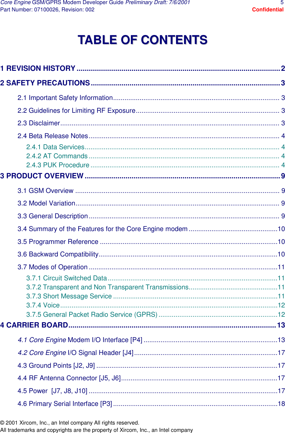 Core Engine GSM/GPRS Modem Developer Guide Preliminary Draft: 7/6/2001  5 Part Number: 07100026, Revision: 002  Confidential © 2001 Xircom, Inc., an Intel company All rights reserved.  All trademarks and copyrights are the property of Xircom, Inc., an Intel company  TTAABBLLEE  OOFF  CCOONNTTEENNTTSS   1 REVISION HISTORY ....................................................................................................2 2 SAFETY PRECAUTIONS.............................................................................................3 2.1 Important Safety Information........................................................................................ 3 2.2 Guidelines for Limiting RF Exposure............................................................................ 3 2.3 Disclaimer.................................................................................................................... 3 2.4 Beta Release Notes..................................................................................................... 4 2.4.1 Data Services....................................................................................................... 4 2.4.2 AT Commands..................................................................................................... 4 2.4.3 PUK Procedure.................................................................................................... 4 3 PRODUCT OVERVIEW................................................................................................9 3.1 GSM Overview ............................................................................................................ 9 3.2 Model Variation............................................................................................................ 9 3.3 General Description..................................................................................................... 9 3.4 Summary of the Features for the Core Engine modem...............................................10 3.5 Programmer Reference ..............................................................................................10 3.6 Backward Compatibility...............................................................................................10 3.7 Modes of Operation ....................................................................................................11 3.7.1 Circuit Switched Data..........................................................................................11 3.7.2 Transparent and Non Transparent Transmissions...............................................11 3.7.3 Short Message Service .......................................................................................11 3.7.4 Voice...................................................................................................................12 3.7.5 General Packet Radio Service (GPRS)...............................................................12 4 CARRIER BOARD......................................................................................................13 4.1 Core Engine Modem I/O Interface [P4] .......................................................................13 4.2 Core Engine I/O Signal Header [J4]............................................................................17 4.3 Ground Points [J2, J9] ................................................................................................17 4.4 RF Antenna Connector [J5, J6]...................................................................................17 4.5 Power  [J7, J8, J10] ....................................................................................................17 4.6 Primary Serial Interface [P3] .......................................................................................18 