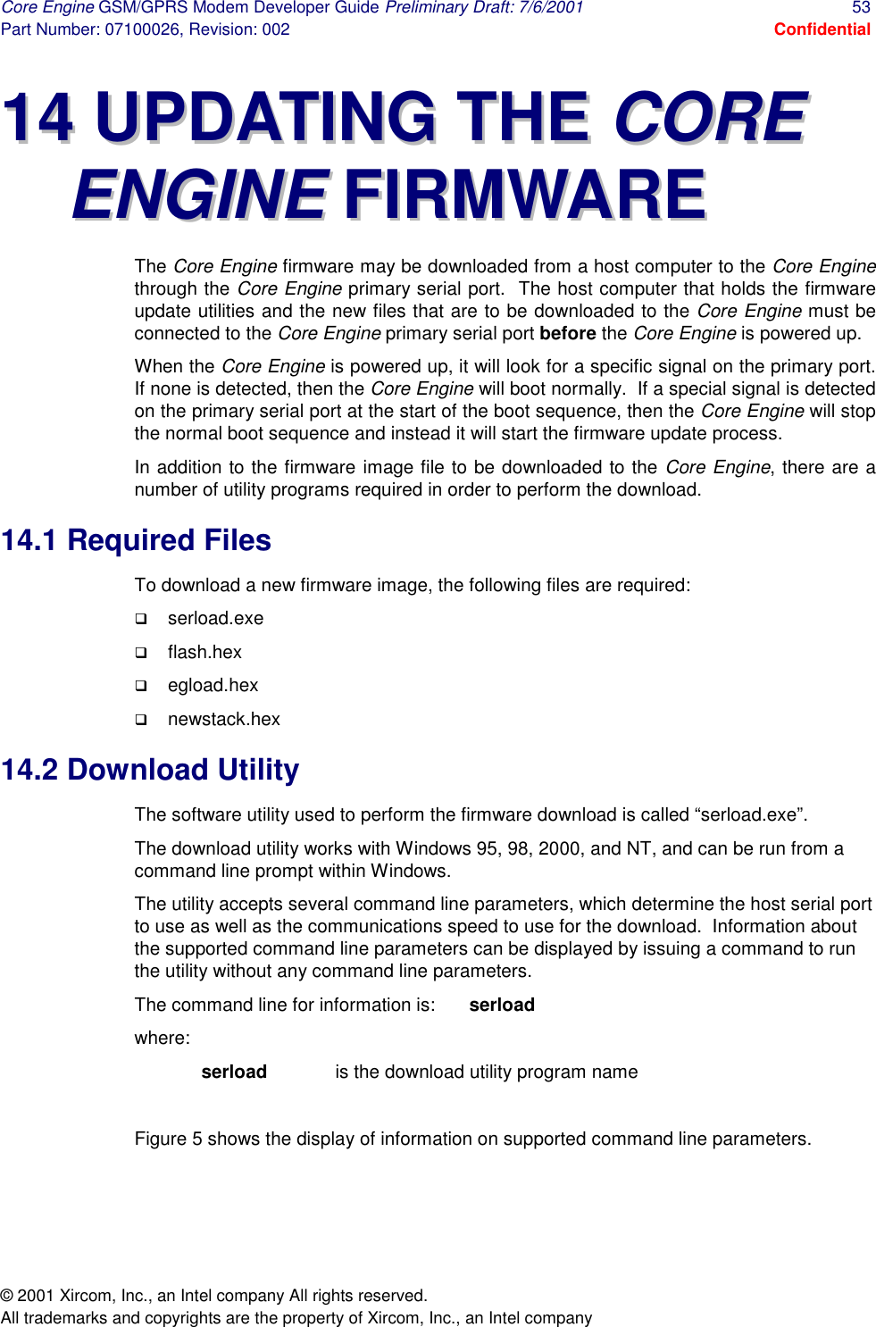 Core Engine GSM/GPRS Modem Developer Guide Preliminary Draft: 7/6/2001  53 Part Number: 07100026, Revision: 002  Confidential © 2001 Xircom, Inc., an Intel company All rights reserved.  All trademarks and copyrights are the property of Xircom, Inc., an Intel company 1144  UUPPDDAATTIINNGG  TTHHEE  CCOORREE  EENNGGIINNEE  FFIIRRMMWWAARREE  The Core Engine firmware may be downloaded from a host computer to the Core Engine through the Core Engine primary serial port.  The host computer that holds the firmware update utilities and the new files that are to be downloaded to the Core Engine must be connected to the Core Engine primary serial port before the Core Engine is powered up. When the Core Engine is powered up, it will look for a specific signal on the primary port.  If none is detected, then the Core Engine will boot normally.  If a special signal is detected on the primary serial port at the start of the boot sequence, then the Core Engine will stop the normal boot sequence and instead it will start the firmware update process. In addition to the firmware image file to be downloaded to the Core Engine, there are a number of utility programs required in order to perform the download. 14.1 Required Files To download a new firmware image, the following files are required: !  serload.exe !  flash.hex !  egload.hex !  newstack.hex 14.2 Download Utility The software utility used to perform the firmware download is called “serload.exe”. The download utility works with Windows 95, 98, 2000, and NT, and can be run from a command line prompt within Windows. The utility accepts several command line parameters, which determine the host serial port to use as well as the communications speed to use for the download.  Information about the supported command line parameters can be displayed by issuing a command to run the utility without any command line parameters. The command line for information is:  serload where: serload   is the download utility program name  Figure 5 shows the display of information on supported command line parameters.    