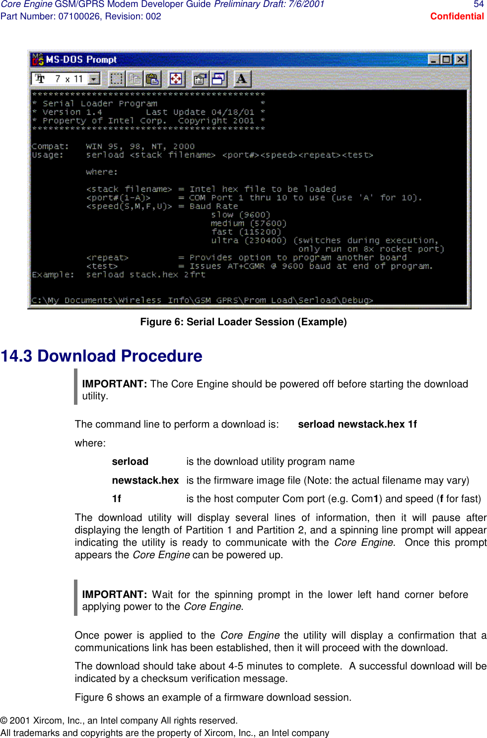 Core Engine GSM/GPRS Modem Developer Guide Preliminary Draft: 7/6/2001  54 Part Number: 07100026, Revision: 002  Confidential © 2001 Xircom, Inc., an Intel company All rights reserved.  All trademarks and copyrights are the property of Xircom, Inc., an Intel company  Figure 6: Serial Loader Session (Example) 14.3 Download Procedure IMPORTANT: The Core Engine should be powered off before starting the download utility. The command line to perform a download is:  serload newstack.hex 1f where: serload   is the download utility program name newstack.hex  is the firmware image file (Note: the actual filename may vary) 1f    is the host computer Com port (e.g. Com1) and speed (f for fast) The download utility will display several lines of information, then it will pause after displaying the length of Partition 1 and Partition 2, and a spinning line prompt will appear indicating the utility is ready to communicate with the Core Engine.  Once this prompt appears the Core Engine can be powered up.  IMPORTANT: Wait for the spinning prompt in the lower left hand corner before applying power to the Core Engine. Once power is applied to the Core Engine the utility will display a confirmation that a communications link has been established, then it will proceed with the download. The download should take about 4-5 minutes to complete.  A successful download will be indicated by a checksum verification message. Figure 6 shows an example of a firmware download session. 