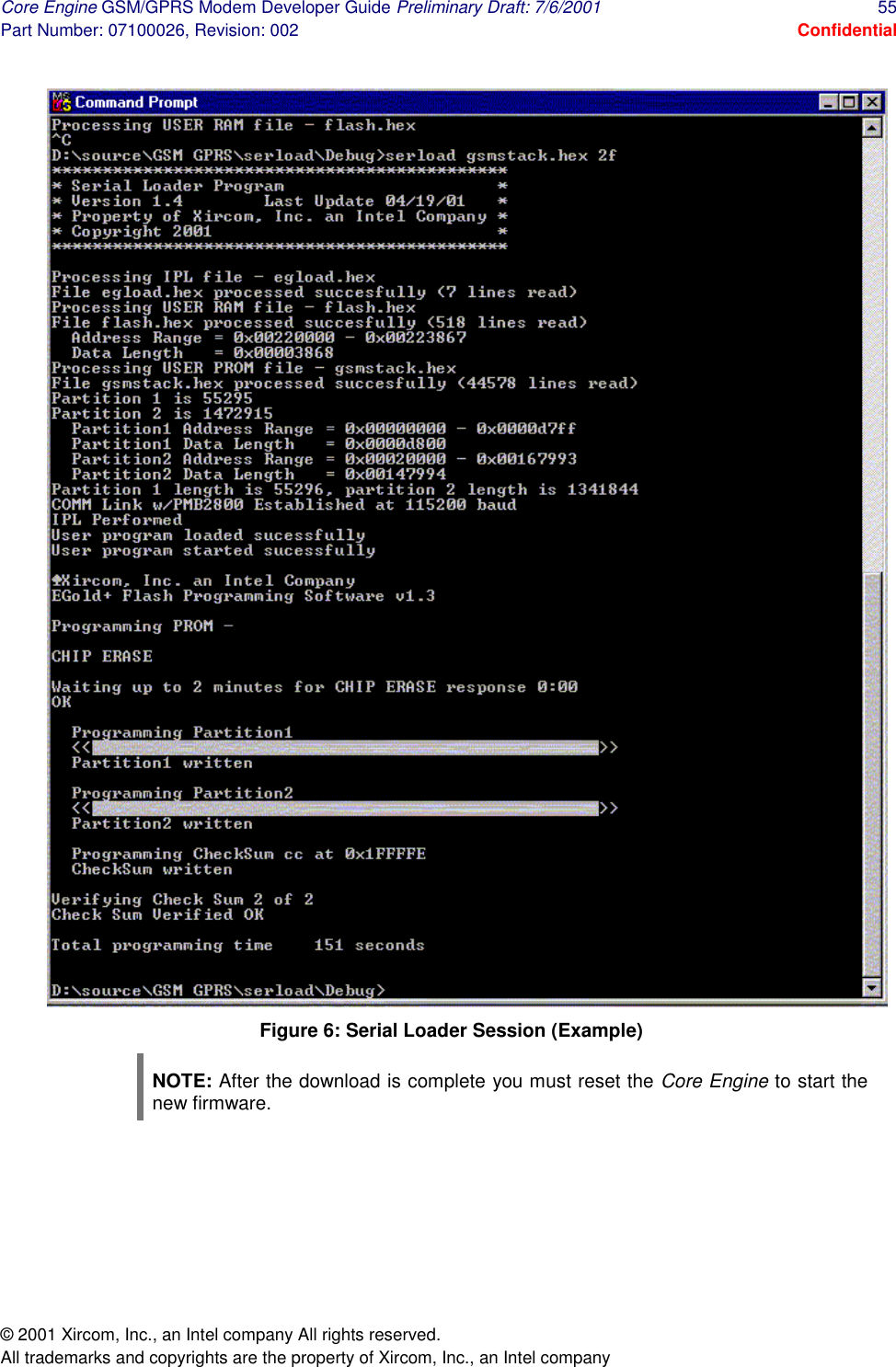 Core Engine GSM/GPRS Modem Developer Guide Preliminary Draft: 7/6/2001  55 Part Number: 07100026, Revision: 002  Confidential © 2001 Xircom, Inc., an Intel company All rights reserved.  All trademarks and copyrights are the property of Xircom, Inc., an Intel company  Figure 6: Serial Loader Session (Example) NOTE: After the download is complete you must reset the Core Engine to start the new firmware. 