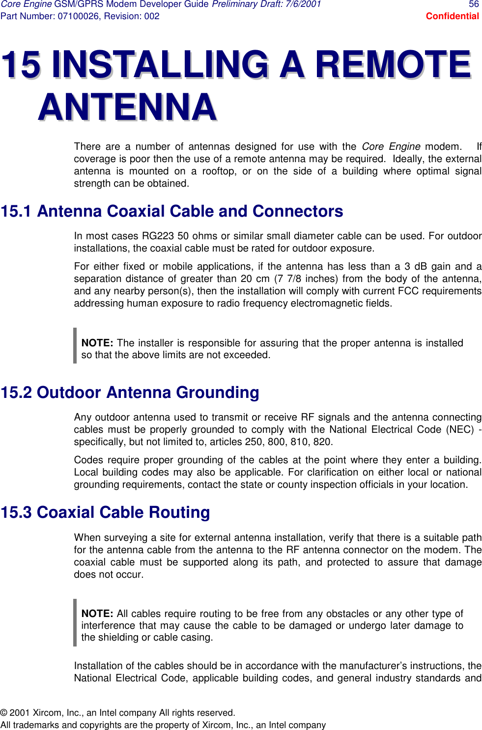 Core Engine GSM/GPRS Modem Developer Guide Preliminary Draft: 7/6/2001  56 Part Number: 07100026, Revision: 002  Confidential © 2001 Xircom, Inc., an Intel company All rights reserved.  All trademarks and copyrights are the property of Xircom, Inc., an Intel company 1155  IINNSSTTAALLLLIINNGG  AA  RREEMMOOTTEE  AANNTTEENNNNAA  There are a number of antennas designed for use with the Core Engine modem.   If coverage is poor then the use of a remote antenna may be required.  Ideally, the external antenna is mounted on a rooftop, or on the side of a building where optimal signal strength can be obtained. 15.1 Antenna Coaxial Cable and Connectors In most cases RG223 50 ohms or similar small diameter cable can be used. For outdoor installations, the coaxial cable must be rated for outdoor exposure.  For either fixed or mobile applications, if the antenna has less than a 3 dB gain and a separation distance of greater than 20 cm (7 7/8 inches) from the body of the antenna, and any nearby person(s), then the installation will comply with current FCC requirements addressing human exposure to radio frequency electromagnetic fields.    NOTE: The installer is responsible for assuring that the proper antenna is installed so that the above limits are not exceeded.  15.2 Outdoor Antenna Grounding Any outdoor antenna used to transmit or receive RF signals and the antenna connecting cables must be properly grounded to comply with the National Electrical Code (NEC) - specifically, but not limited to, articles 250, 800, 810, 820.  Codes require proper grounding of the cables at the point where they enter a building. Local building codes may also be applicable. For clarification on either local or national grounding requirements, contact the state or county inspection officials in your location. 15.3 Coaxial Cable Routing  When surveying a site for external antenna installation, verify that there is a suitable path for the antenna cable from the antenna to the RF antenna connector on the modem. The coaxial cable must be supported along its path, and protected to assure that damage does not occur.  NOTE: All cables require routing to be free from any obstacles or any other type of interference that may cause the cable to be damaged or undergo later damage to the shielding or cable casing.  Installation of the cables should be in accordance with the manufacturer’s instructions, the National Electrical Code, applicable building codes, and general industry standards and 