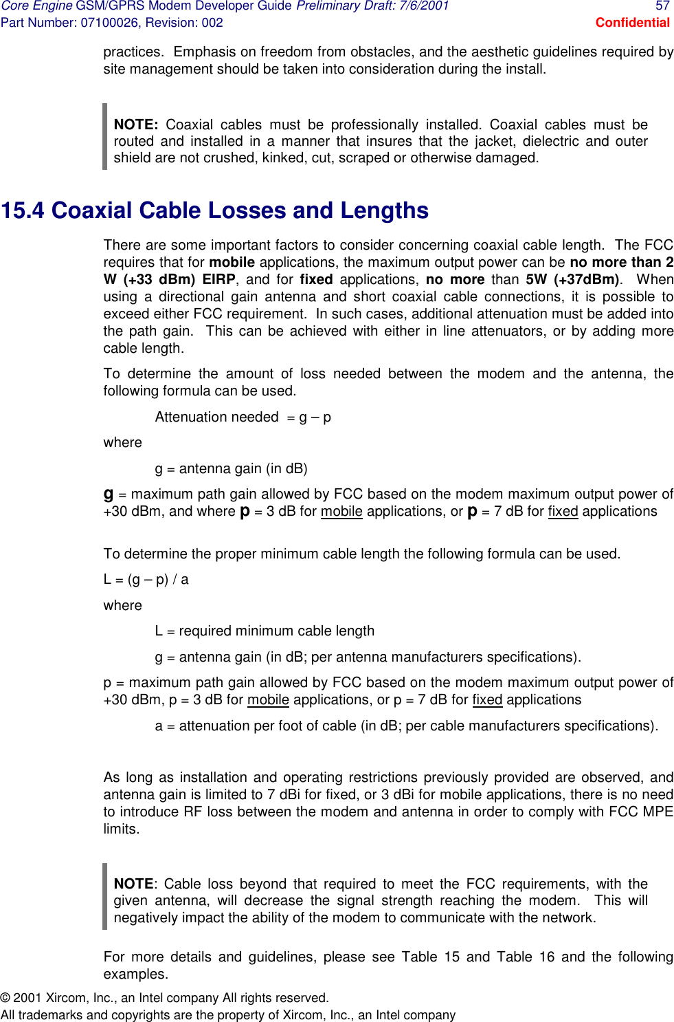 Core Engine GSM/GPRS Modem Developer Guide Preliminary Draft: 7/6/2001  57 Part Number: 07100026, Revision: 002  Confidential © 2001 Xircom, Inc., an Intel company All rights reserved.  All trademarks and copyrights are the property of Xircom, Inc., an Intel company practices.  Emphasis on freedom from obstacles, and the aesthetic guidelines required by site management should be taken into consideration during the install.    NOTE: Coaxial cables must be professionally installed. Coaxial cables must be routed and installed in a manner that insures that the jacket, dielectric and outer shield are not crushed, kinked, cut, scraped or otherwise damaged. 15.4 Coaxial Cable Losses and Lengths There are some important factors to consider concerning coaxial cable length.  The FCC requires that for mobile applications, the maximum output power can be no more than 2 W (+33 dBm) EIRP, and for fixed applications, no more than  5W (+37dBm).  When using a directional gain antenna and short coaxial cable connections, it is possible to exceed either FCC requirement.  In such cases, additional attenuation must be added into the path gain.  This can be achieved with either in line attenuators, or by adding more cable length.     To determine the amount of loss needed between the modem and the antenna, the following formula can be used. Attenuation needed  = g – p where g = antenna gain (in dB) g = maximum path gain allowed by FCC based on the modem maximum output power of +30 dBm, and where p = 3 dB for mobile applications, or p = 7 dB for fixed applications  To determine the proper minimum cable length the following formula can be used. L = (g – p) / a where  L = required minimum cable length g = antenna gain (in dB; per antenna manufacturers specifications). p = maximum path gain allowed by FCC based on the modem maximum output power of +30 dBm, p = 3 dB for mobile applications, or p = 7 dB for fixed applications a = attenuation per foot of cable (in dB; per cable manufacturers specifications).   As long as installation and operating restrictions previously provided are observed, and antenna gain is limited to 7 dBi for fixed, or 3 dBi for mobile applications, there is no need to introduce RF loss between the modem and antenna in order to comply with FCC MPE limits.   NOTE: Cable loss beyond that required to meet the FCC requirements, with the given antenna, will decrease the signal strength reaching the modem.  This will negatively impact the ability of the modem to communicate with the network. For more details and guidelines, please see Table 15 and Table 16 and the following examples. 