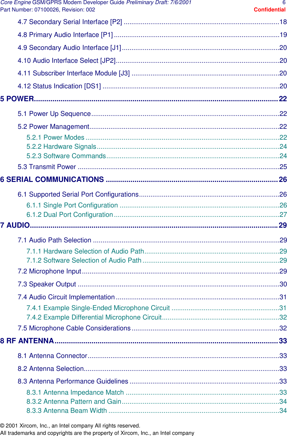 Core Engine GSM/GPRS Modem Developer Guide Preliminary Draft: 7/6/2001  6 Part Number: 07100026, Revision: 002  Confidential © 2001 Xircom, Inc., an Intel company All rights reserved.  All trademarks and copyrights are the property of Xircom, Inc., an Intel company 4.7 Secondary Serial Interface [P2] ..................................................................................18 4.8 Primary Audio Interface [P1].......................................................................................19 4.9 Secondary Audio Interface [J1]...................................................................................20 4.10 Audio Interface Select [JP2]......................................................................................20 4.11 Subscriber Interface Module [J3] ..............................................................................20 4.12 Status Indication [DS1] .............................................................................................20 5 POWER.......................................................................................................................22 5.1 Power Up Sequence...................................................................................................22 5.2 Power Management....................................................................................................22 5.2.1 Power Modes......................................................................................................22 5.2.2 Hardware Signals................................................................................................24 5.2.3 Software Commands...........................................................................................24 5.3 Transmit Power ..........................................................................................................25 6 SERIAL COMMUNICATIONS ....................................................................................26 6.1 Supported Serial Port Configurations..........................................................................26 6.1.1 Single Port Configuration ....................................................................................26 6.1.2 Dual Port Configuration.......................................................................................27 7 AUDIO.........................................................................................................................29 7.1 Audio Path Selection ..................................................................................................29 7.1.1 Hardware Selection of Audio Path.......................................................................29 7.1.2 Software Selection of Audio Path........................................................................29 7.2 Microphone Input........................................................................................................29 7.3 Speaker Output ..........................................................................................................30 7.4 Audio Circuit Implementation......................................................................................31 7.4.1 Example Single-Ended Microphone Circuit .........................................................31 7.4.2 Example Differential Microphone Circuit..............................................................32 7.5 Microphone Cable Considerations..............................................................................32 8 RF ANTENNA.............................................................................................................33 8.1 Antenna Connector.....................................................................................................33 8.2 Antenna Selection.......................................................................................................33 8.3 Antenna Performance Guidelines ...............................................................................33 8.3.1 Antenna Impedance Match .................................................................................33 8.3.2 Antenna Pattern and Gain...................................................................................34 8.3.3 Antenna Beam Width ..........................................................................................34 