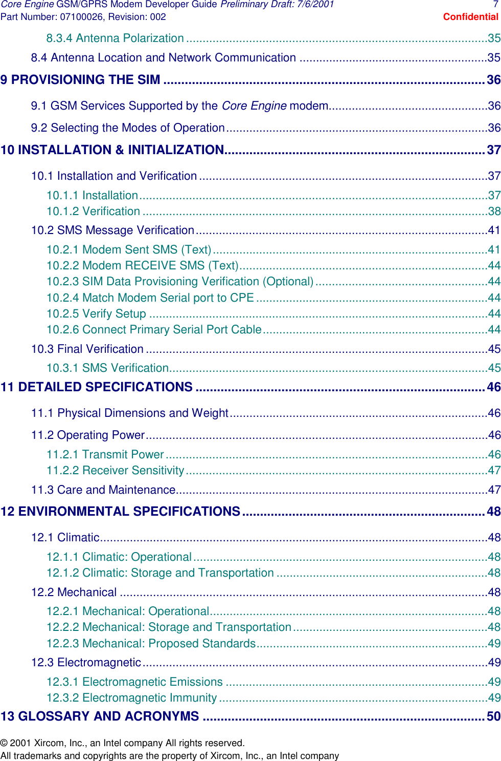 Core Engine GSM/GPRS Modem Developer Guide Preliminary Draft: 7/6/2001  7 Part Number: 07100026, Revision: 002  Confidential © 2001 Xircom, Inc., an Intel company All rights reserved.  All trademarks and copyrights are the property of Xircom, Inc., an Intel company 8.3.4 Antenna Polarization ...........................................................................................35 8.4 Antenna Location and Network Communication .........................................................35 9 PROVISIONING THE SIM ..........................................................................................36 9.1 GSM Services Supported by the Core Engine modem................................................36 9.2 Selecting the Modes of Operation...............................................................................36 10 INSTALLATION &amp; INITIALIZATION.........................................................................37 10.1 Installation and Verification.......................................................................................37 10.1.1 Installation.........................................................................................................37 10.1.2 Verification ........................................................................................................38 10.2 SMS Message Verification........................................................................................41 10.2.1 Modem Sent SMS (Text)...................................................................................41 10.2.2 Modem RECEIVE SMS (Text)...........................................................................44 10.2.3 SIM Data Provisioning Verification (Optional)....................................................44 10.2.4 Match Modem Serial port to CPE......................................................................44 10.2.5 Verify Setup ......................................................................................................44 10.2.6 Connect Primary Serial Port Cable....................................................................44 10.3 Final Verification .......................................................................................................45 10.3.1 SMS Verification................................................................................................45 11 DETAILED SPECIFICATIONS .................................................................................46 11.1 Physical Dimensions and Weight..............................................................................46 11.2 Operating Power.......................................................................................................46 11.2.1 Transmit Power.................................................................................................46 11.2.2 Receiver Sensitivity...........................................................................................47 11.3 Care and Maintenance..............................................................................................47 12 ENVIRONMENTAL SPECIFICATIONS....................................................................48 12.1 Climatic.....................................................................................................................48 12.1.1 Climatic: Operational.........................................................................................48 12.1.2 Climatic: Storage and Transportation ................................................................48 12.2 Mechanical ...............................................................................................................48 12.2.1 Mechanical: Operational....................................................................................48 12.2.2 Mechanical: Storage and Transportation...........................................................48 12.2.3 Mechanical: Proposed Standards......................................................................49 12.3 Electromagnetic........................................................................................................49 12.3.1 Electromagnetic Emissions ...............................................................................49 12.3.2 Electromagnetic Immunity.................................................................................49 13 GLOSSARY AND ACRONYMS ...............................................................................50 