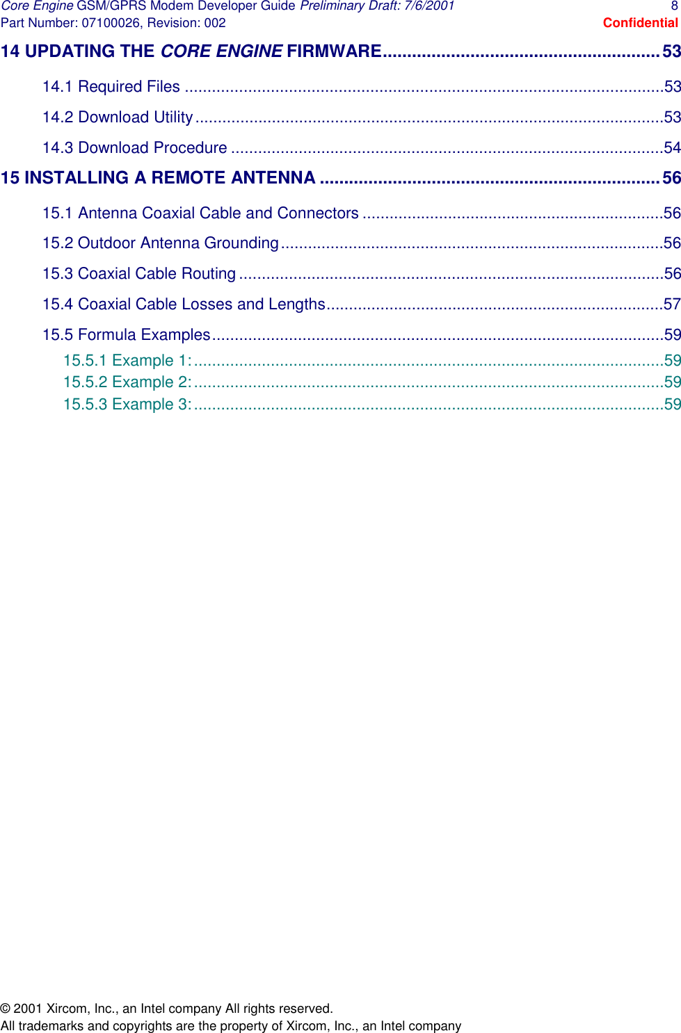 Core Engine GSM/GPRS Modem Developer Guide Preliminary Draft: 7/6/2001  8 Part Number: 07100026, Revision: 002  Confidential © 2001 Xircom, Inc., an Intel company All rights reserved.  All trademarks and copyrights are the property of Xircom, Inc., an Intel company 14 UPDATING THE CORE ENGINE FIRMWARE.........................................................53 14.1 Required Files ..........................................................................................................53 14.2 Download Utility........................................................................................................53 14.3 Download Procedure ................................................................................................54 15 INSTALLING A REMOTE ANTENNA ......................................................................56 15.1 Antenna Coaxial Cable and Connectors ...................................................................56 15.2 Outdoor Antenna Grounding.....................................................................................56 15.3 Coaxial Cable Routing..............................................................................................56 15.4 Coaxial Cable Losses and Lengths...........................................................................57 15.5 Formula Examples....................................................................................................59 15.5.1 Example 1:........................................................................................................59 15.5.2 Example 2:........................................................................................................59 15.5.3 Example 3:........................................................................................................59  