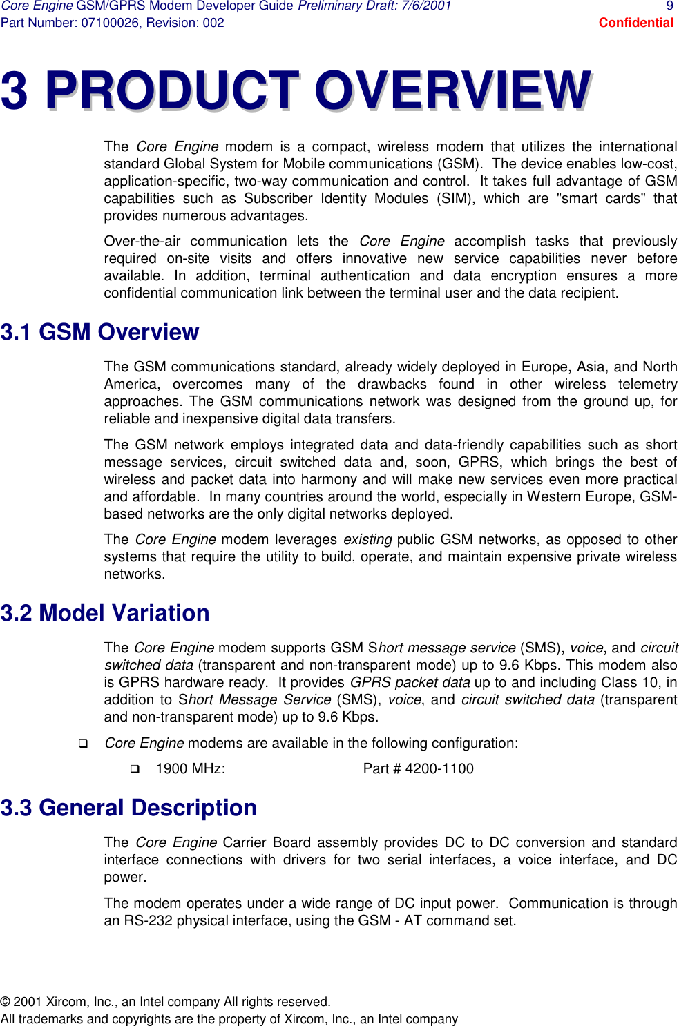 Core Engine GSM/GPRS Modem Developer Guide Preliminary Draft: 7/6/2001  9 Part Number: 07100026, Revision: 002  Confidential © 2001 Xircom, Inc., an Intel company All rights reserved.  All trademarks and copyrights are the property of Xircom, Inc., an Intel company 3 PPRROODDUUCCTT  OOVVEERRVVIIEEWW  The  Core Engine modem is a compact, wireless modem that utilizes the international standard Global System for Mobile communications (GSM).  The device enables low-cost, application-specific, two-way communication and control.  It takes full advantage of GSM capabilities such as Subscriber Identity Modules (SIM), which are &quot;smart cards&quot; that provides numerous advantages.  Over-the-air communication lets the Core Engine accomplish tasks that previously required on-site visits and offers innovative new service capabilities never before available. In addition, terminal authentication and data encryption ensures a more confidential communication link between the terminal user and the data recipient. 3.1 GSM Overview The GSM communications standard, already widely deployed in Europe, Asia, and North America, overcomes many of the drawbacks found in other wireless telemetry approaches. The GSM communications network was designed from the ground up, for reliable and inexpensive digital data transfers. The GSM network employs integrated data and data-friendly capabilities such as short message services, circuit switched data and, soon, GPRS, which brings the best of wireless and packet data into harmony and will make new services even more practical and affordable.  In many countries around the world, especially in Western Europe, GSM-based networks are the only digital networks deployed. The Core Engine modem leverages existing public GSM networks, as opposed to other systems that require the utility to build, operate, and maintain expensive private wireless networks.  3.2 Model Variation The Core Engine modem supports GSM Short message service (SMS), voice, and circuit switched data (transparent and non-transparent mode) up to 9.6 Kbps. This modem also is GPRS hardware ready.  It provides GPRS packet data up to and including Class 10, in addition to Short Message Service (SMS), voice, and circuit switched data (transparent and non-transparent mode) up to 9.6 Kbps. !  Core Engine modems are available in the following configuration: !  1900 MHz:      Part # 4200-1100 3.3 General Description The  Core Engine Carrier Board assembly provides DC to DC conversion and standard interface connections with drivers for two serial interfaces, a voice interface, and DC power. The modem operates under a wide range of DC input power.  Communication is through an RS-232 physical interface, using the GSM - AT command set.  