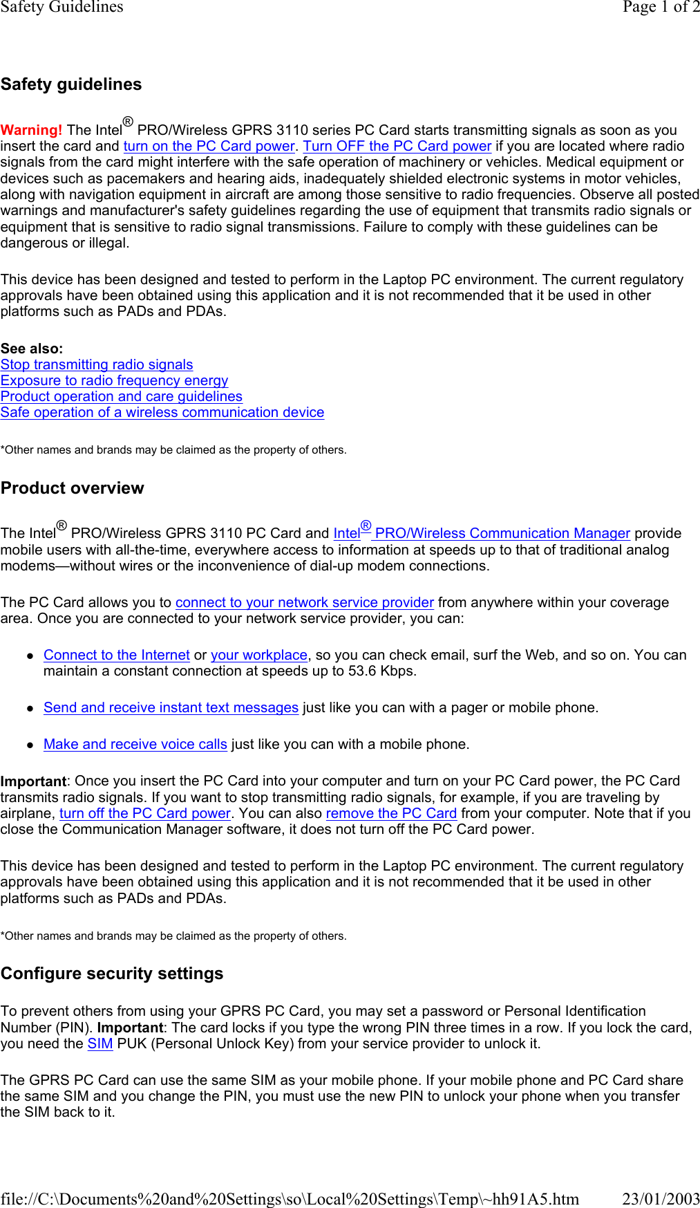 Safety guidelines Warning! The Intel® PRO/Wireless GPRS 3110 series PC Card starts transmitting signals as soon as you insert the card and turn on the PC Card power. Turn OFF the PC Card power if you are located where radio signals from the card might interfere with the safe operation of machinery or vehicles. Medical equipment or devices such as pacemakers and hearing aids, inadequately shielded electronic systems in motor vehicles, along with navigation equipment in aircraft are among those sensitive to radio frequencies. Observe all posted warnings and manufacturer&apos;s safety guidelines regarding the use of equipment that transmits radio signals or equipment that is sensitive to radio signal transmissions. Failure to comply with these guidelines can be dangerous or illegal. This device has been designed and tested to perform in the Laptop PC environment. The current regulatory approvals have been obtained using this application and it is not recommended that it be used in other platforms such as PADs and PDAs. See also: Stop transmitting radio signals Exposure to radio frequency energy Product operation and care guidelines Safe operation of a wireless communication device *Other names and brands may be claimed as the property of others.  Product overview The Intel® PRO/Wireless GPRS 3110 PC Card and Intel® PRO/Wireless Communication Manager provide mobile users with all-the-time, everywhere access to information at speeds up to that of traditional analog modems—without wires or the inconvenience of dial-up modem connections. The PC Card allows you to connect to your network service provider from anywhere within your coverage area. Once you are connected to your network service provider, you can: zConnect to the Internet or your workplace, so you can check email, surf the Web, and so on. You can maintain a constant connection at speeds up to 53.6 Kbps. zSend and receive instant text messages just like you can with a pager or mobile phone. zMake and receive voice calls just like you can with a mobile phone. Important: Once you insert the PC Card into your computer and turn on your PC Card power, the PC Card transmits radio signals. If you want to stop transmitting radio signals, for example, if you are traveling by airplane, turn off the PC Card power. You can also remove the PC Card from your computer. Note that if you close the Communication Manager software, it does not turn off the PC Card power. This device has been designed and tested to perform in the Laptop PC environment. The current regulatory approvals have been obtained using this application and it is not recommended that it be used in other platforms such as PADs and PDAs. *Other names and brands may be claimed as the property of others.  Configure security settings To prevent others from using your GPRS PC Card, you may set a password or Personal Identification Number (PIN). Important: The card locks if you type the wrong PIN three times in a row. If you lock the card, you need the SIM PUK (Personal Unlock Key) from your service provider to unlock it. The GPRS PC Card can use the same SIM as your mobile phone. If your mobile phone and PC Card share the same SIM and you change the PIN, you must use the new PIN to unlock your phone when you transfer the SIM back to it. Page 1 of 2Safety Guidelines23/01/2003file://C:\Documents%20and%20Settings\so\Local%20Settings\Temp\~hh91A5.htm