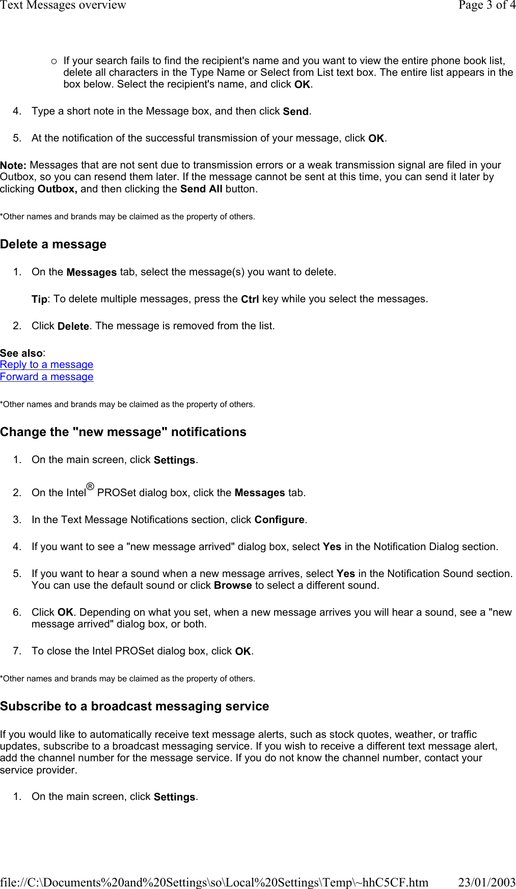 {If your search fails to find the recipient&apos;s name and you want to view the entire phone book list, delete all characters in the Type Name or Select from List text box. The entire list appears in the box below. Select the recipient&apos;s name, and click OK. 4. Type a short note in the Message box, and then click Send. 5. At the notification of the successful transmission of your message, click OK. Note: Messages that are not sent due to transmission errors or a weak transmission signal are filed in your Outbox, so you can resend them later. If the message cannot be sent at this time, you can send it later by clicking Outbox, and then clicking the Send All button. *Other names and brands may be claimed as the property of others.  Delete a message 1. On the Messages tab, select the message(s) you want to delete. Tip: To delete multiple messages, press the Ctrl key while you select the messages. 2. Click Delete. The message is removed from the list. See also: Reply to a message Forward a message *Other names and brands may be claimed as the property of others.  Change the &quot;new message&quot; notifications 1. On the main screen, click Settings. 2. On the Intel® PROSet dialog box, click the Messages tab. 3. In the Text Message Notifications section, click Configure. 4. If you want to see a &quot;new message arrived&quot; dialog box, select Yes in the Notification Dialog section. 5. If you want to hear a sound when a new message arrives, select Yes in the Notification Sound section. You can use the default sound or click Browse to select a different sound. 6. Click OK. Depending on what you set, when a new message arrives you will hear a sound, see a &quot;new message arrived&quot; dialog box, or both. 7. To close the Intel PROSet dialog box, click OK. *Other names and brands may be claimed as the property of others.  Subscribe to a broadcast messaging service If you would like to automatically receive text message alerts, such as stock quotes, weather, or traffic updates, subscribe to a broadcast messaging service. If you wish to receive a different text message alert, add the channel number for the message service. If you do not know the channel number, contact your service provider. 1. On the main screen, click Settings. Page 3 of 4Text Messages overview23/01/2003file://C:\Documents%20and%20Settings\so\Local%20Settings\Temp\~hhC5CF.htm