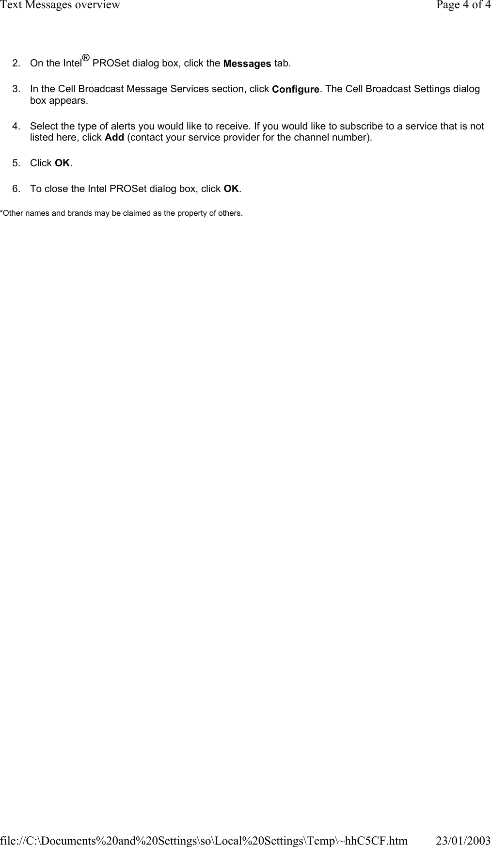 2. On the Intel® PROSet dialog box, click the Messages tab. 3. In the Cell Broadcast Message Services section, click Configure. The Cell Broadcast Settings dialog box appears. 4. Select the type of alerts you would like to receive. If you would like to subscribe to a service that is not listed here, click Add (contact your service provider for the channel number). 5. Click OK. 6. To close the Intel PROSet dialog box, click OK. *Other names and brands may be claimed as the property of others.    Page 4 of 4Text Messages overview23/01/2003file://C:\Documents%20and%20Settings\so\Local%20Settings\Temp\~hhC5CF.htm