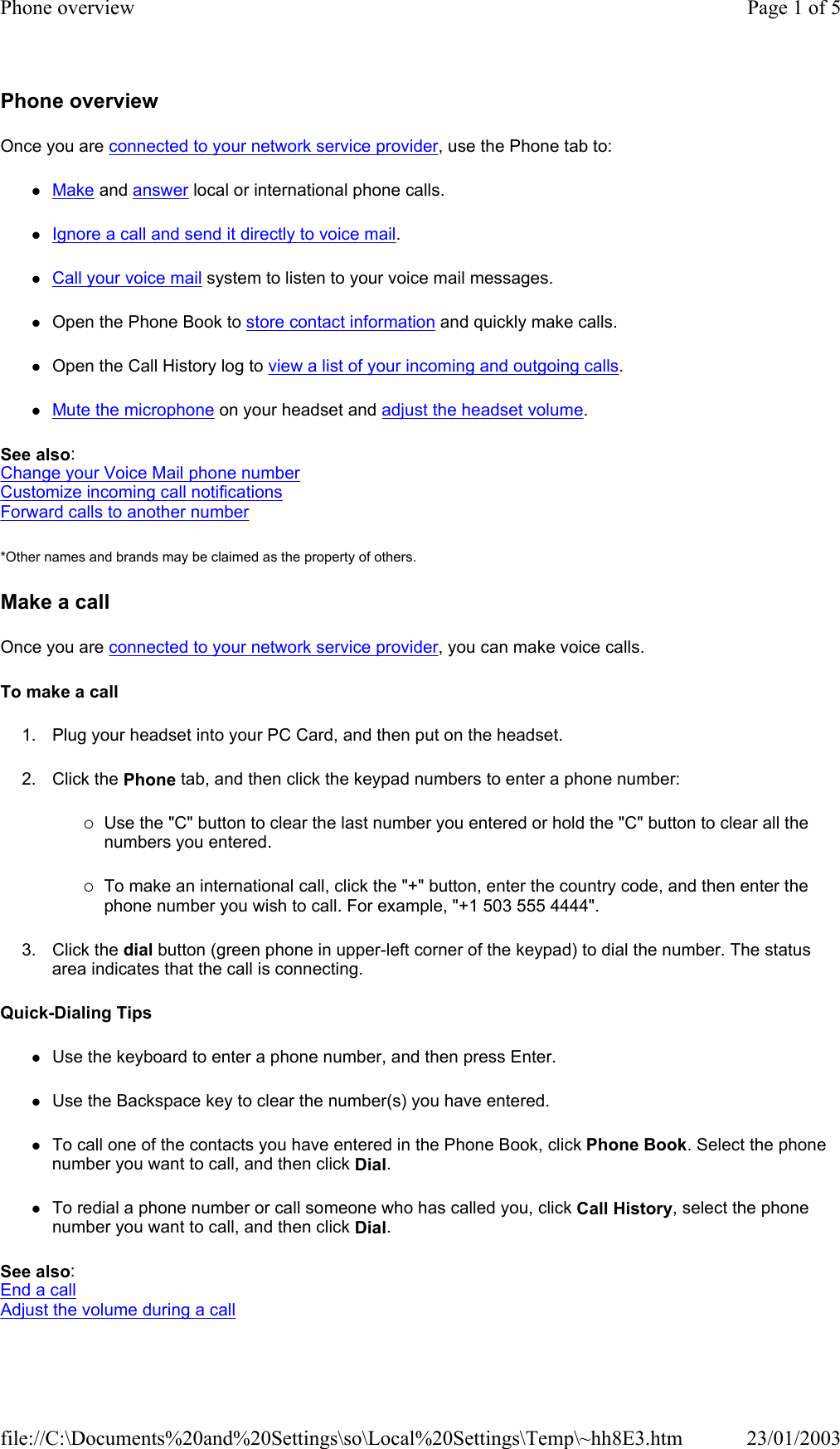 Phone overview Once you are connected to your network service provider, use the Phone tab to: zMake and answer local or international phone calls. zIgnore a call and send it directly to voice mail. zCall your voice mail system to listen to your voice mail messages. zOpen the Phone Book to store contact information and quickly make calls. zOpen the Call History log to view a list of your incoming and outgoing calls. zMute the microphone on your headset and adjust the headset volume. See also: Change your Voice Mail phone number Customize incoming call notifications Forward calls to another number *Other names and brands may be claimed as the property of others.  Make a call Once you are connected to your network service provider, you can make voice calls. To make a call 1. Plug your headset into your PC Card, and then put on the headset. 2. Click the Phone tab, and then click the keypad numbers to enter a phone number: {Use the &quot;C&quot; button to clear the last number you entered or hold the &quot;C&quot; button to clear all the numbers you entered. {To make an international call, click the &quot;+&quot; button, enter the country code, and then enter the phone number you wish to call. For example, &quot;+1 503 555 4444&quot;. 3. Click the dial button (green phone in upper-left corner of the keypad) to dial the number. The status area indicates that the call is connecting. Quick-Dialing Tips zUse the keyboard to enter a phone number, and then press Enter. zUse the Backspace key to clear the number(s) you have entered. zTo call one of the contacts you have entered in the Phone Book, click Phone Book. Select the phone number you want to call, and then click Dial. zTo redial a phone number or call someone who has called you, click Call History, select the phone number you want to call, and then click Dial. See also: End a call Adjust the volume during a call Page 1 of 5Phone overview23/01/2003file://C:\Documents%20and%20Settings\so\Local%20Settings\Temp\~hh8E3.htm