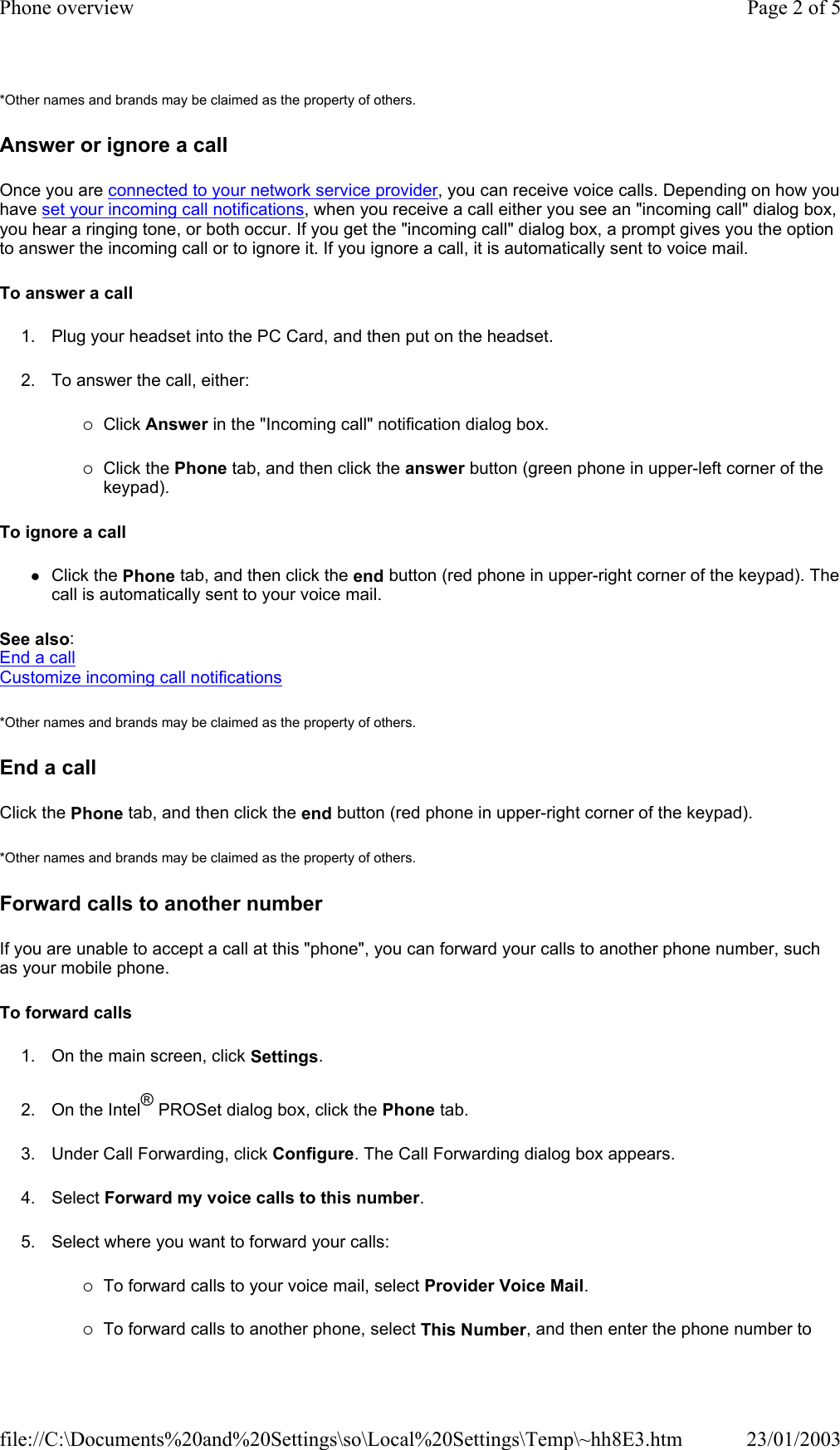 *Other names and brands may be claimed as the property of others.  Answer or ignore a call Once you are connected to your network service provider, you can receive voice calls. Depending on how you have set your incoming call notifications, when you receive a call either you see an &quot;incoming call&quot; dialog box, you hear a ringing tone, or both occur. If you get the &quot;incoming call&quot; dialog box, a prompt gives you the option to answer the incoming call or to ignore it. If you ignore a call, it is automatically sent to voice mail. To answer a call 1. Plug your headset into the PC Card, and then put on the headset. 2. To answer the call, either: {Click Answer in the &quot;Incoming call&quot; notification dialog box. {Click the Phone tab, and then click the answer button (green phone in upper-left corner of the keypad). To ignore a call zClick the Phone tab, and then click the end button (red phone in upper-right corner of the keypad). The call is automatically sent to your voice mail. See also: End a call Customize incoming call notifications *Other names and brands may be claimed as the property of others.  End a call Click the Phone tab, and then click the end button (red phone in upper-right corner of the keypad). *Other names and brands may be claimed as the property of others.  Forward calls to another number If you are unable to accept a call at this &quot;phone&quot;, you can forward your calls to another phone number, such as your mobile phone. To forward calls 1. On the main screen, click Settings. 2. On the Intel® PROSet dialog box, click the Phone tab. 3. Under Call Forwarding, click Configure. The Call Forwarding dialog box appears. 4. Select Forward my voice calls to this number. 5. Select where you want to forward your calls: {To forward calls to your voice mail, select Provider Voice Mail. {To forward calls to another phone, select This Number, and then enter the phone number to Page 2 of 5Phone overview23/01/2003file://C:\Documents%20and%20Settings\so\Local%20Settings\Temp\~hh8E3.htm