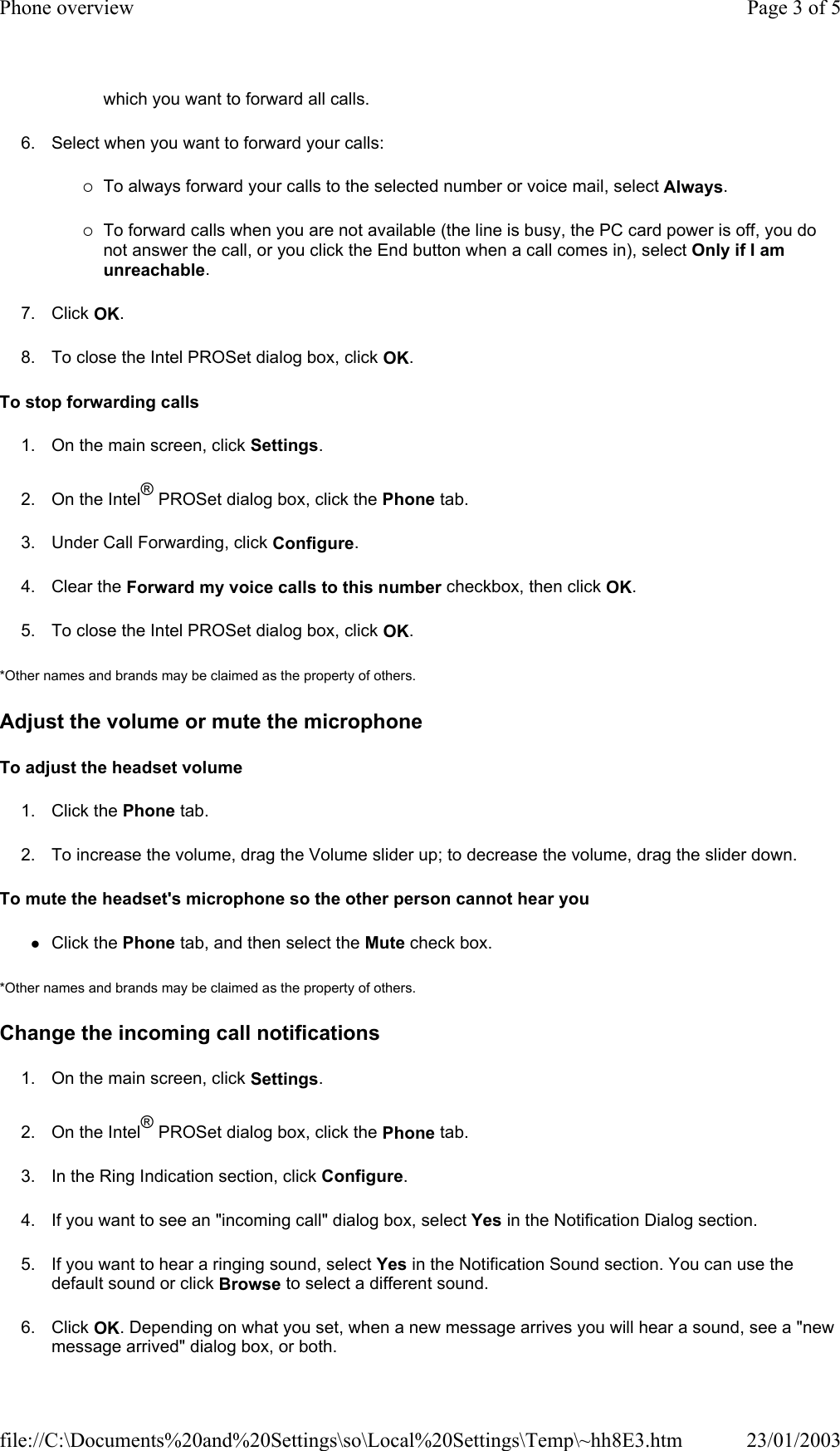 which you want to forward all calls. 6. Select when you want to forward your calls: {To always forward your calls to the selected number or voice mail, select Always. {To forward calls when you are not available (the line is busy, the PC card power is off, you do not answer the call, or you click the End button when a call comes in), select Only if I am unreachable. 7. Click OK. 8. To close the Intel PROSet dialog box, click OK. To stop forwarding calls 1. On the main screen, click Settings. 2. On the Intel® PROSet dialog box, click the Phone tab. 3. Under Call Forwarding, click Configure. 4. Clear the Forward my voice calls to this number checkbox, then click OK. 5. To close the Intel PROSet dialog box, click OK. *Other names and brands may be claimed as the property of others.  Adjust the volume or mute the microphone To adjust the headset volume 1. Click the Phone tab. 2. To increase the volume, drag the Volume slider up; to decrease the volume, drag the slider down. To mute the headset&apos;s microphone so the other person cannot hear you zClick the Phone tab, and then select the Mute check box. *Other names and brands may be claimed as the property of others.  Change the incoming call notifications 1. On the main screen, click Settings. 2. On the Intel® PROSet dialog box, click the Phone tab. 3. In the Ring Indication section, click Configure. 4. If you want to see an &quot;incoming call&quot; dialog box, select Yes in the Notification Dialog section. 5. If you want to hear a ringing sound, select Yes in the Notification Sound section. You can use the default sound or click Browse to select a different sound. 6. Click OK. Depending on what you set, when a new message arrives you will hear a sound, see a &quot;new message arrived&quot; dialog box, or both. Page 3 of 5Phone overview23/01/2003file://C:\Documents%20and%20Settings\so\Local%20Settings\Temp\~hh8E3.htm